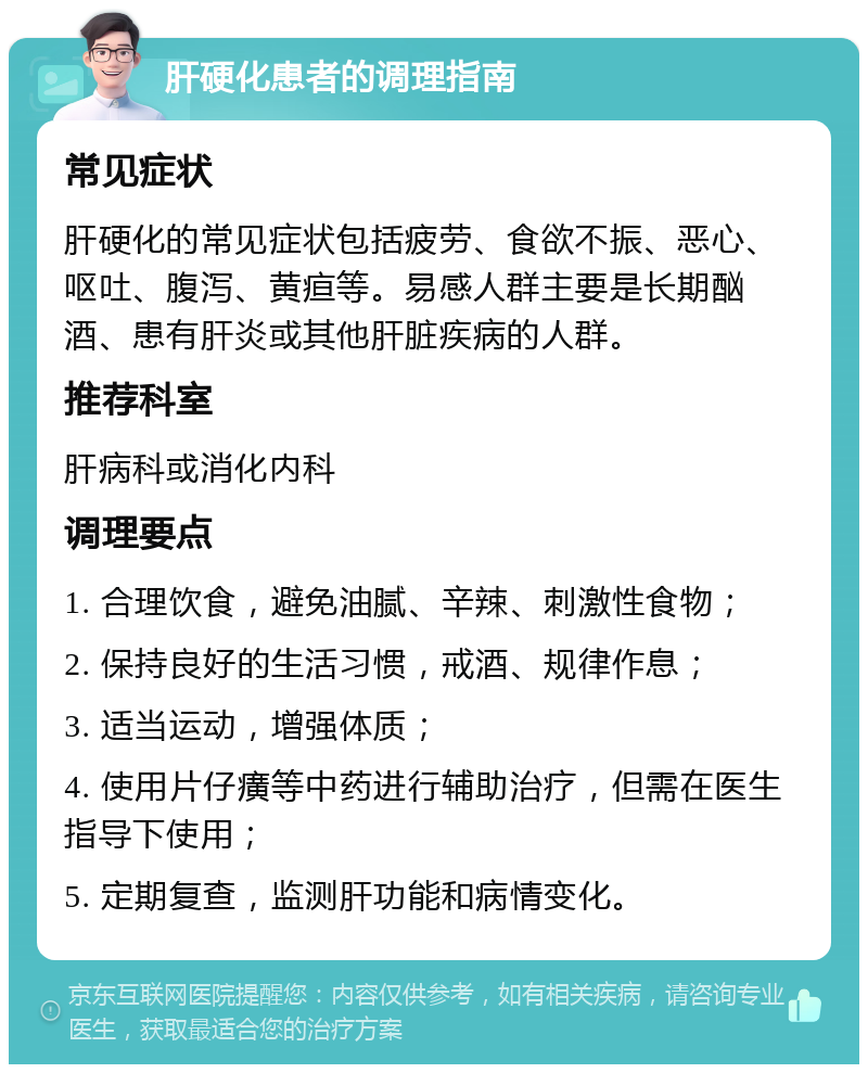 肝硬化患者的调理指南 常见症状 肝硬化的常见症状包括疲劳、食欲不振、恶心、呕吐、腹泻、黄疸等。易感人群主要是长期酗酒、患有肝炎或其他肝脏疾病的人群。 推荐科室 肝病科或消化内科 调理要点 1. 合理饮食，避免油腻、辛辣、刺激性食物； 2. 保持良好的生活习惯，戒酒、规律作息； 3. 适当运动，增强体质； 4. 使用片仔癀等中药进行辅助治疗，但需在医生指导下使用； 5. 定期复查，监测肝功能和病情变化。