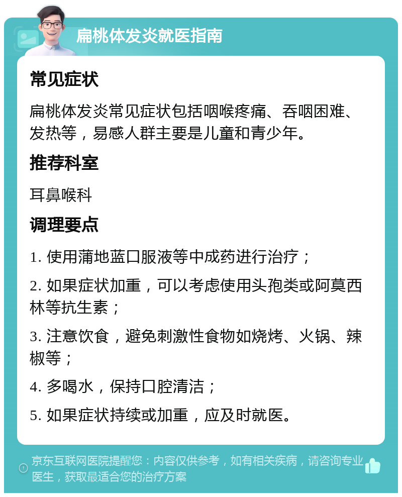 扁桃体发炎就医指南 常见症状 扁桃体发炎常见症状包括咽喉疼痛、吞咽困难、发热等，易感人群主要是儿童和青少年。 推荐科室 耳鼻喉科 调理要点 1. 使用蒲地蓝口服液等中成药进行治疗； 2. 如果症状加重，可以考虑使用头孢类或阿莫西林等抗生素； 3. 注意饮食，避免刺激性食物如烧烤、火锅、辣椒等； 4. 多喝水，保持口腔清洁； 5. 如果症状持续或加重，应及时就医。