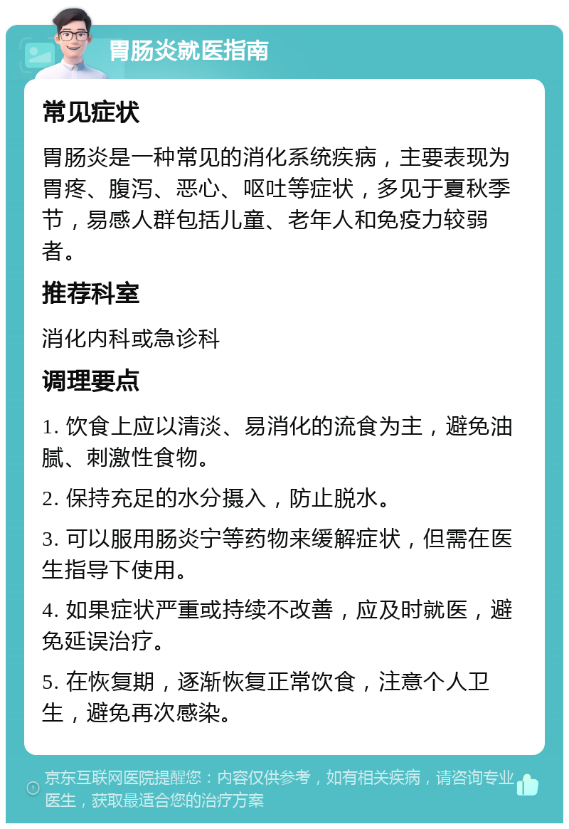 胃肠炎就医指南 常见症状 胃肠炎是一种常见的消化系统疾病，主要表现为胃疼、腹泻、恶心、呕吐等症状，多见于夏秋季节，易感人群包括儿童、老年人和免疫力较弱者。 推荐科室 消化内科或急诊科 调理要点 1. 饮食上应以清淡、易消化的流食为主，避免油腻、刺激性食物。 2. 保持充足的水分摄入，防止脱水。 3. 可以服用肠炎宁等药物来缓解症状，但需在医生指导下使用。 4. 如果症状严重或持续不改善，应及时就医，避免延误治疗。 5. 在恢复期，逐渐恢复正常饮食，注意个人卫生，避免再次感染。