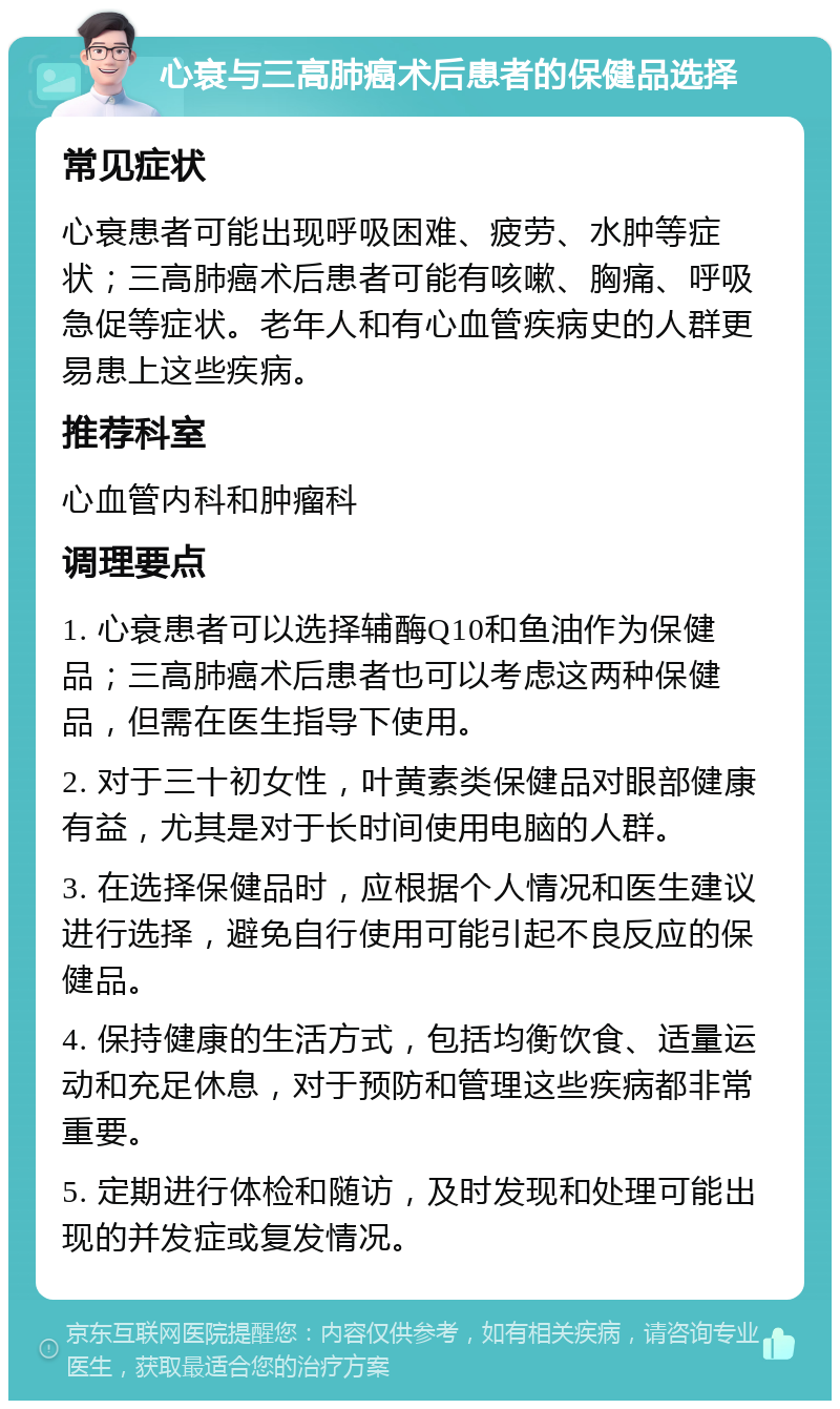 心衰与三高肺癌术后患者的保健品选择 常见症状 心衰患者可能出现呼吸困难、疲劳、水肿等症状；三高肺癌术后患者可能有咳嗽、胸痛、呼吸急促等症状。老年人和有心血管疾病史的人群更易患上这些疾病。 推荐科室 心血管内科和肿瘤科 调理要点 1. 心衰患者可以选择辅酶Q10和鱼油作为保健品；三高肺癌术后患者也可以考虑这两种保健品，但需在医生指导下使用。 2. 对于三十初女性，叶黄素类保健品对眼部健康有益，尤其是对于长时间使用电脑的人群。 3. 在选择保健品时，应根据个人情况和医生建议进行选择，避免自行使用可能引起不良反应的保健品。 4. 保持健康的生活方式，包括均衡饮食、适量运动和充足休息，对于预防和管理这些疾病都非常重要。 5. 定期进行体检和随访，及时发现和处理可能出现的并发症或复发情况。