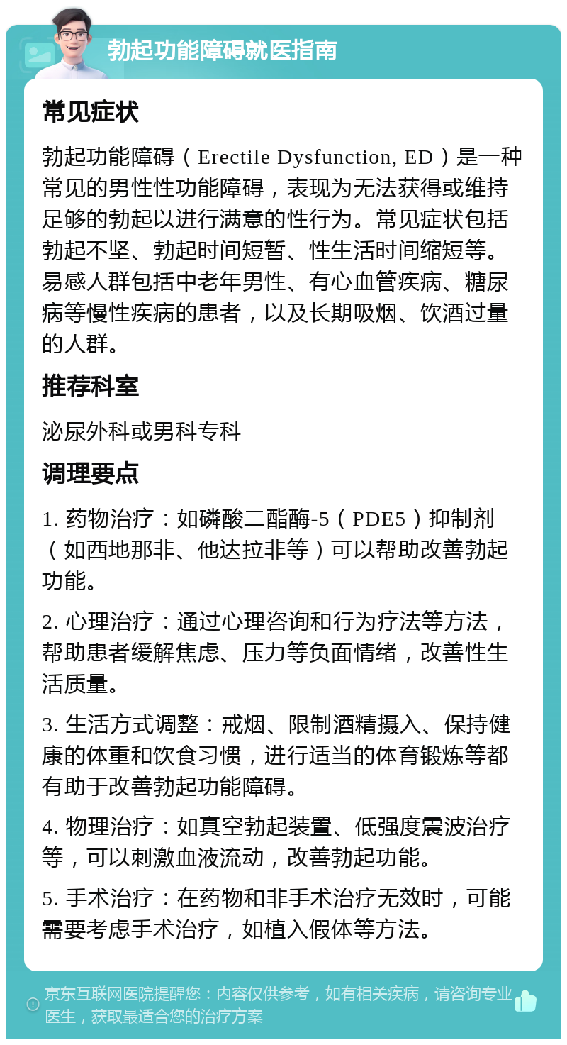 勃起功能障碍就医指南 常见症状 勃起功能障碍（Erectile Dysfunction, ED）是一种常见的男性性功能障碍，表现为无法获得或维持足够的勃起以进行满意的性行为。常见症状包括勃起不坚、勃起时间短暂、性生活时间缩短等。易感人群包括中老年男性、有心血管疾病、糖尿病等慢性疾病的患者，以及长期吸烟、饮酒过量的人群。 推荐科室 泌尿外科或男科专科 调理要点 1. 药物治疗：如磷酸二酯酶-5（PDE5）抑制剂（如西地那非、他达拉非等）可以帮助改善勃起功能。 2. 心理治疗：通过心理咨询和行为疗法等方法，帮助患者缓解焦虑、压力等负面情绪，改善性生活质量。 3. 生活方式调整：戒烟、限制酒精摄入、保持健康的体重和饮食习惯，进行适当的体育锻炼等都有助于改善勃起功能障碍。 4. 物理治疗：如真空勃起装置、低强度震波治疗等，可以刺激血液流动，改善勃起功能。 5. 手术治疗：在药物和非手术治疗无效时，可能需要考虑手术治疗，如植入假体等方法。