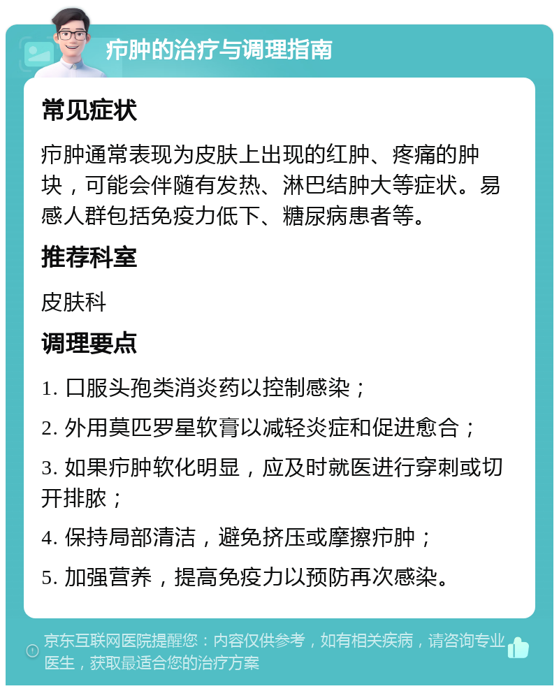 疖肿的治疗与调理指南 常见症状 疖肿通常表现为皮肤上出现的红肿、疼痛的肿块，可能会伴随有发热、淋巴结肿大等症状。易感人群包括免疫力低下、糖尿病患者等。 推荐科室 皮肤科 调理要点 1. 口服头孢类消炎药以控制感染； 2. 外用莫匹罗星软膏以减轻炎症和促进愈合； 3. 如果疖肿软化明显，应及时就医进行穿刺或切开排脓； 4. 保持局部清洁，避免挤压或摩擦疖肿； 5. 加强营养，提高免疫力以预防再次感染。