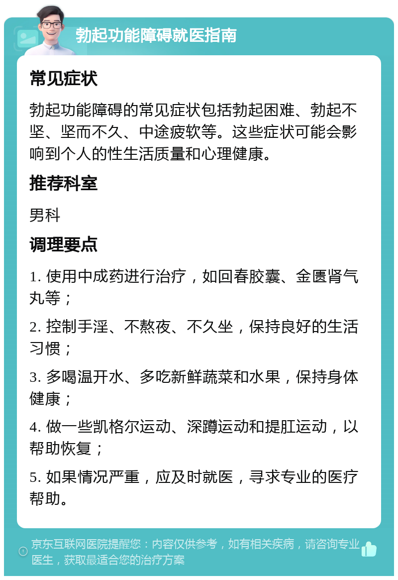 勃起功能障碍就医指南 常见症状 勃起功能障碍的常见症状包括勃起困难、勃起不坚、坚而不久、中途疲软等。这些症状可能会影响到个人的性生活质量和心理健康。 推荐科室 男科 调理要点 1. 使用中成药进行治疗，如回春胶囊、金匮肾气丸等； 2. 控制手淫、不熬夜、不久坐，保持良好的生活习惯； 3. 多喝温开水、多吃新鲜蔬菜和水果，保持身体健康； 4. 做一些凯格尔运动、深蹲运动和提肛运动，以帮助恢复； 5. 如果情况严重，应及时就医，寻求专业的医疗帮助。