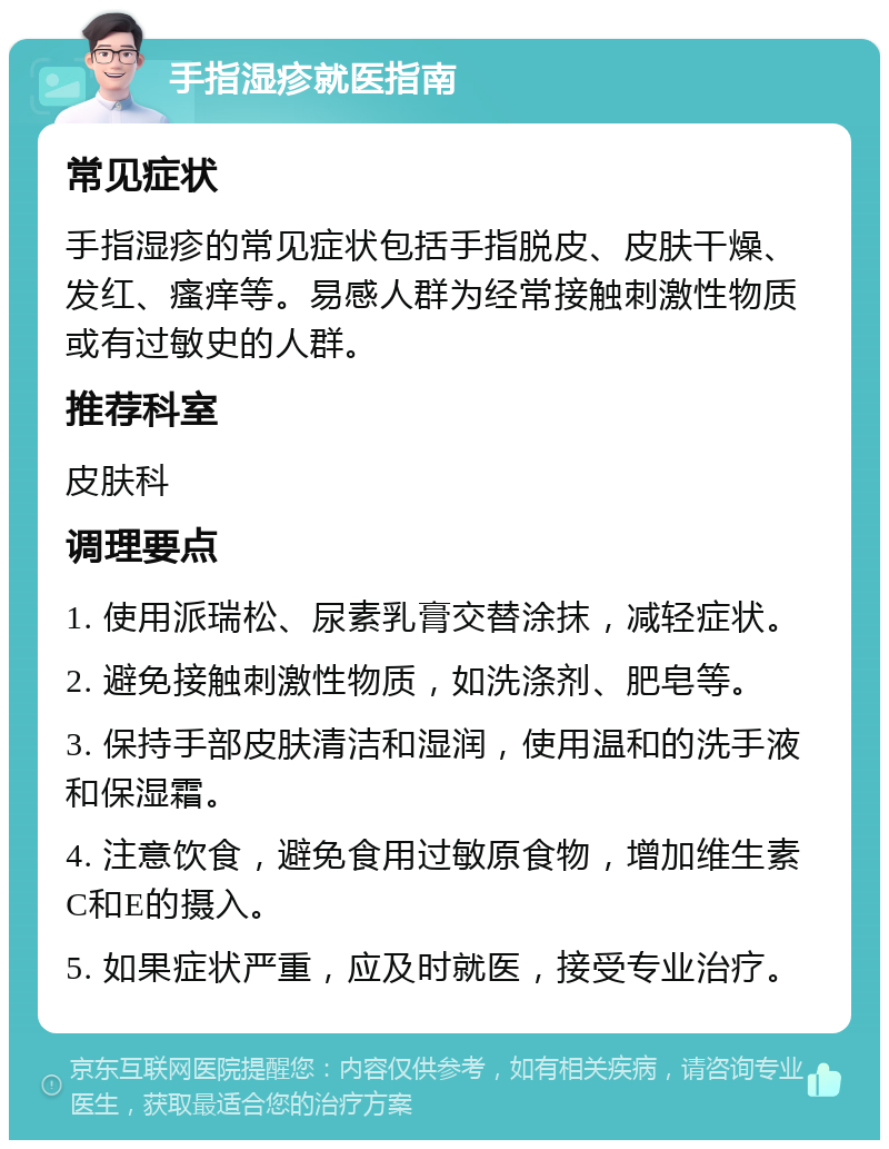 手指湿疹就医指南 常见症状 手指湿疹的常见症状包括手指脱皮、皮肤干燥、发红、瘙痒等。易感人群为经常接触刺激性物质或有过敏史的人群。 推荐科室 皮肤科 调理要点 1. 使用派瑞松、尿素乳膏交替涂抹，减轻症状。 2. 避免接触刺激性物质，如洗涤剂、肥皂等。 3. 保持手部皮肤清洁和湿润，使用温和的洗手液和保湿霜。 4. 注意饮食，避免食用过敏原食物，增加维生素C和E的摄入。 5. 如果症状严重，应及时就医，接受专业治疗。