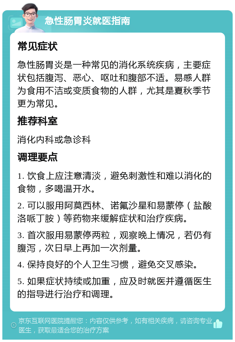 急性肠胃炎就医指南 常见症状 急性肠胃炎是一种常见的消化系统疾病，主要症状包括腹泻、恶心、呕吐和腹部不适。易感人群为食用不洁或变质食物的人群，尤其是夏秋季节更为常见。 推荐科室 消化内科或急诊科 调理要点 1. 饮食上应注意清淡，避免刺激性和难以消化的食物，多喝温开水。 2. 可以服用阿莫西林、诺氟沙星和易蒙停（盐酸洛哌丁胺）等药物来缓解症状和治疗疾病。 3. 首次服用易蒙停两粒，观察晚上情况，若仍有腹泻，次日早上再加一次剂量。 4. 保持良好的个人卫生习惯，避免交叉感染。 5. 如果症状持续或加重，应及时就医并遵循医生的指导进行治疗和调理。