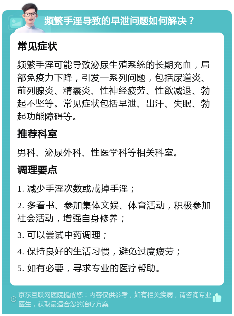 频繁手淫导致的早泄问题如何解决？ 常见症状 频繁手淫可能导致泌尿生殖系统的长期充血，局部免疫力下降，引发一系列问题，包括尿道炎、前列腺炎、精囊炎、性神经疲劳、性欲减退、勃起不坚等。常见症状包括早泄、出汗、失眠、勃起功能障碍等。 推荐科室 男科、泌尿外科、性医学科等相关科室。 调理要点 1. 减少手淫次数或戒掉手淫； 2. 多看书、参加集体文娱、体育活动，积极参加社会活动，增强自身修养； 3. 可以尝试中药调理； 4. 保持良好的生活习惯，避免过度疲劳； 5. 如有必要，寻求专业的医疗帮助。