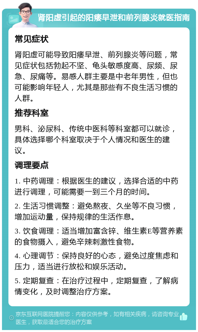 肾阳虚引起的阳痿早泄和前列腺炎就医指南 常见症状 肾阳虚可能导致阳痿早泄、前列腺炎等问题，常见症状包括勃起不坚、龟头敏感度高、尿频、尿急、尿痛等。易感人群主要是中老年男性，但也可能影响年轻人，尤其是那些有不良生活习惯的人群。 推荐科室 男科、泌尿科、传统中医科等科室都可以就诊，具体选择哪个科室取决于个人情况和医生的建议。 调理要点 1. 中药调理：根据医生的建议，选择合适的中药进行调理，可能需要一到三个月的时间。 2. 生活习惯调整：避免熬夜、久坐等不良习惯，增加运动量，保持规律的生活作息。 3. 饮食调理：适当增加富含锌、维生素E等营养素的食物摄入，避免辛辣刺激性食物。 4. 心理调节：保持良好的心态，避免过度焦虑和压力，适当进行放松和娱乐活动。 5. 定期复查：在治疗过程中，定期复查，了解病情变化，及时调整治疗方案。