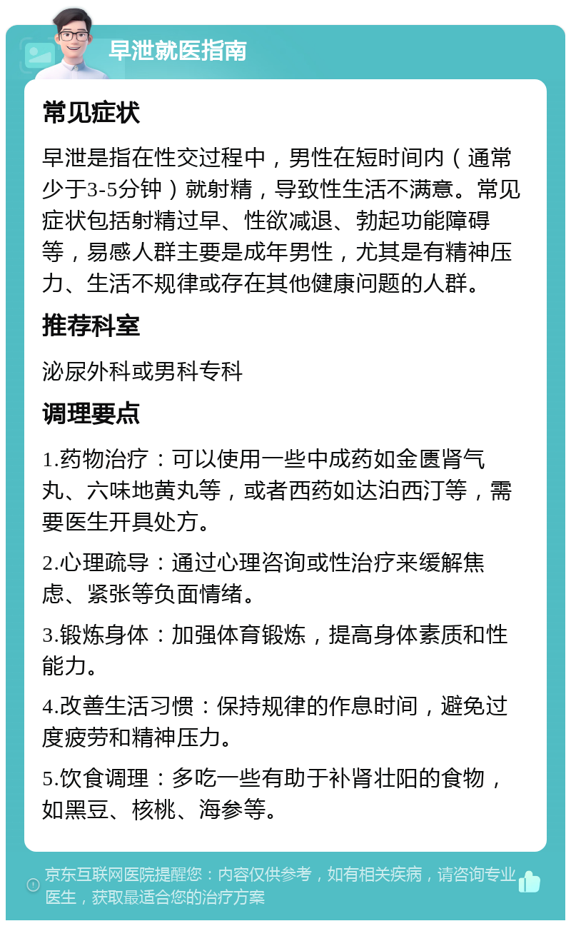 早泄就医指南 常见症状 早泄是指在性交过程中，男性在短时间内（通常少于3-5分钟）就射精，导致性生活不满意。常见症状包括射精过早、性欲减退、勃起功能障碍等，易感人群主要是成年男性，尤其是有精神压力、生活不规律或存在其他健康问题的人群。 推荐科室 泌尿外科或男科专科 调理要点 1.药物治疗：可以使用一些中成药如金匮肾气丸、六味地黄丸等，或者西药如达泊西汀等，需要医生开具处方。 2.心理疏导：通过心理咨询或性治疗来缓解焦虑、紧张等负面情绪。 3.锻炼身体：加强体育锻炼，提高身体素质和性能力。 4.改善生活习惯：保持规律的作息时间，避免过度疲劳和精神压力。 5.饮食调理：多吃一些有助于补肾壮阳的食物，如黑豆、核桃、海参等。