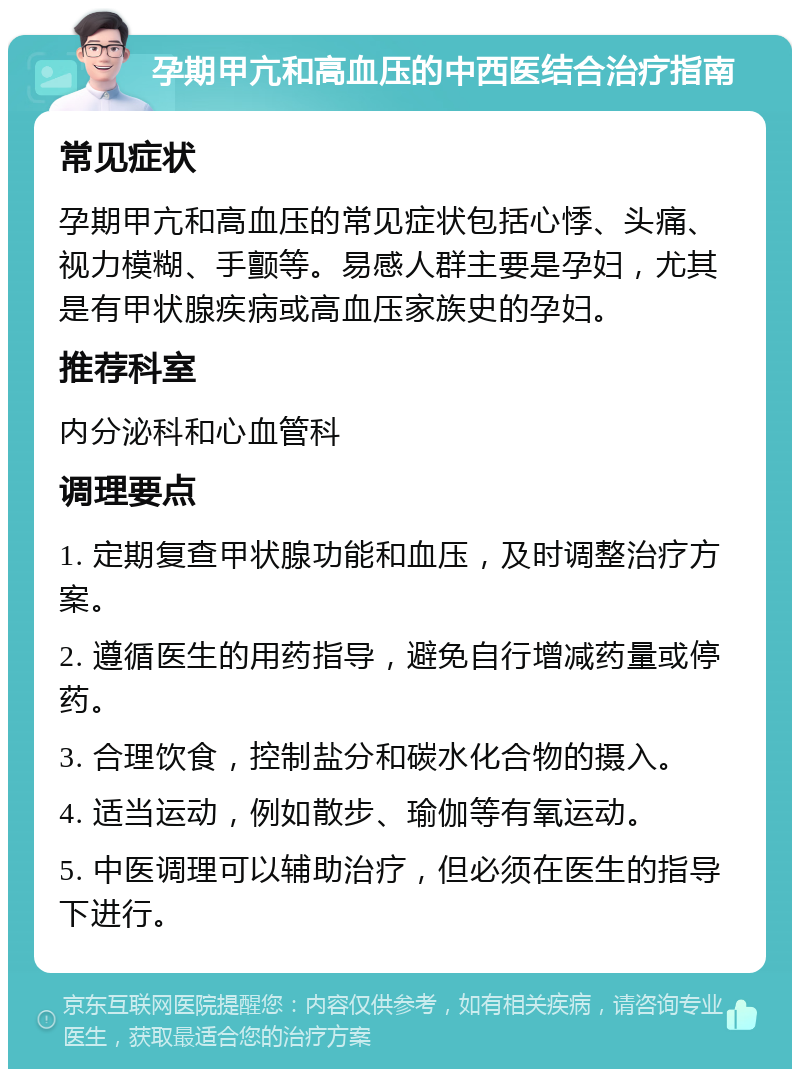 孕期甲亢和高血压的中西医结合治疗指南 常见症状 孕期甲亢和高血压的常见症状包括心悸、头痛、视力模糊、手颤等。易感人群主要是孕妇，尤其是有甲状腺疾病或高血压家族史的孕妇。 推荐科室 内分泌科和心血管科 调理要点 1. 定期复查甲状腺功能和血压，及时调整治疗方案。 2. 遵循医生的用药指导，避免自行增减药量或停药。 3. 合理饮食，控制盐分和碳水化合物的摄入。 4. 适当运动，例如散步、瑜伽等有氧运动。 5. 中医调理可以辅助治疗，但必须在医生的指导下进行。