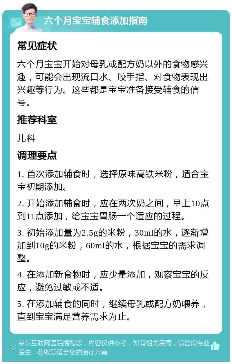 六个月宝宝辅食添加指南 常见症状 六个月宝宝开始对母乳或配方奶以外的食物感兴趣，可能会出现流口水、咬手指、对食物表现出兴趣等行为。这些都是宝宝准备接受辅食的信号。 推荐科室 儿科 调理要点 1. 首次添加辅食时，选择原味高铁米粉，适合宝宝初期添加。 2. 开始添加辅食时，应在两次奶之间，早上10点到11点添加，给宝宝胃肠一个适应的过程。 3. 初始添加量为2.5g的米粉，30ml的水，逐渐增加到10g的米粉，60ml的水，根据宝宝的需求调整。 4. 在添加新食物时，应少量添加，观察宝宝的反应，避免过敏或不适。 5. 在添加辅食的同时，继续母乳或配方奶喂养，直到宝宝满足营养需求为止。