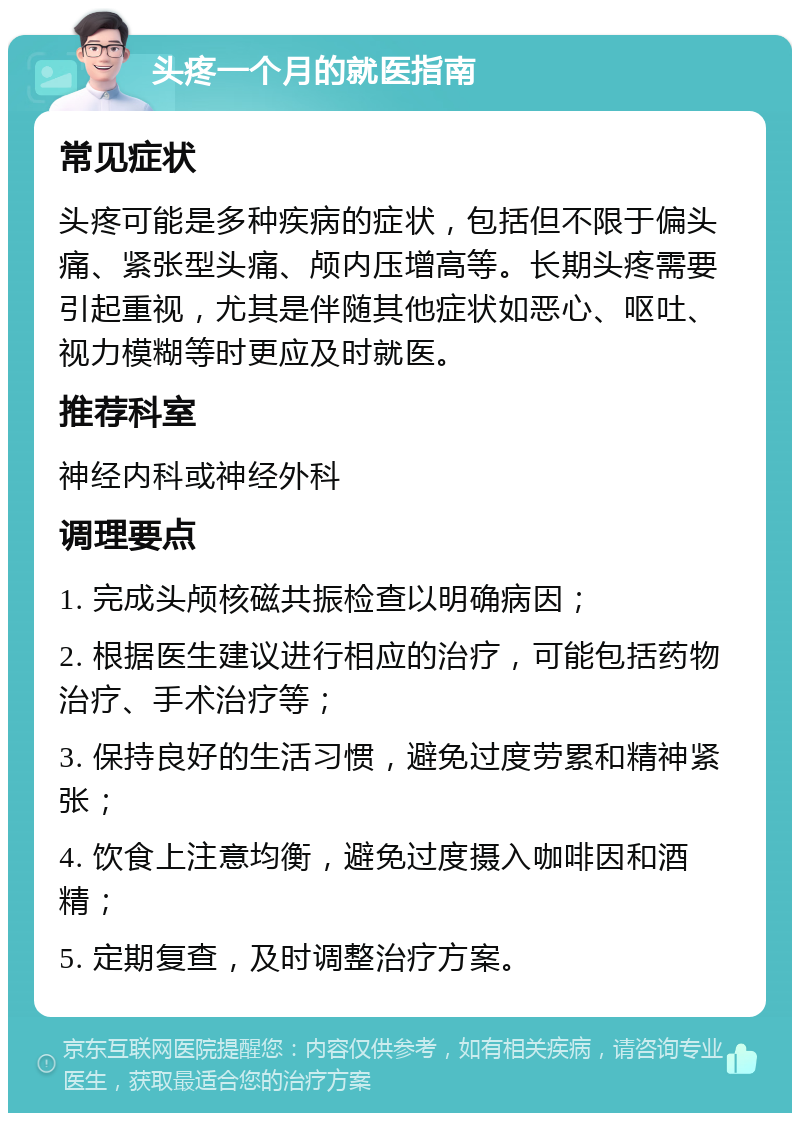 头疼一个月的就医指南 常见症状 头疼可能是多种疾病的症状，包括但不限于偏头痛、紧张型头痛、颅内压增高等。长期头疼需要引起重视，尤其是伴随其他症状如恶心、呕吐、视力模糊等时更应及时就医。 推荐科室 神经内科或神经外科 调理要点 1. 完成头颅核磁共振检查以明确病因； 2. 根据医生建议进行相应的治疗，可能包括药物治疗、手术治疗等； 3. 保持良好的生活习惯，避免过度劳累和精神紧张； 4. 饮食上注意均衡，避免过度摄入咖啡因和酒精； 5. 定期复查，及时调整治疗方案。