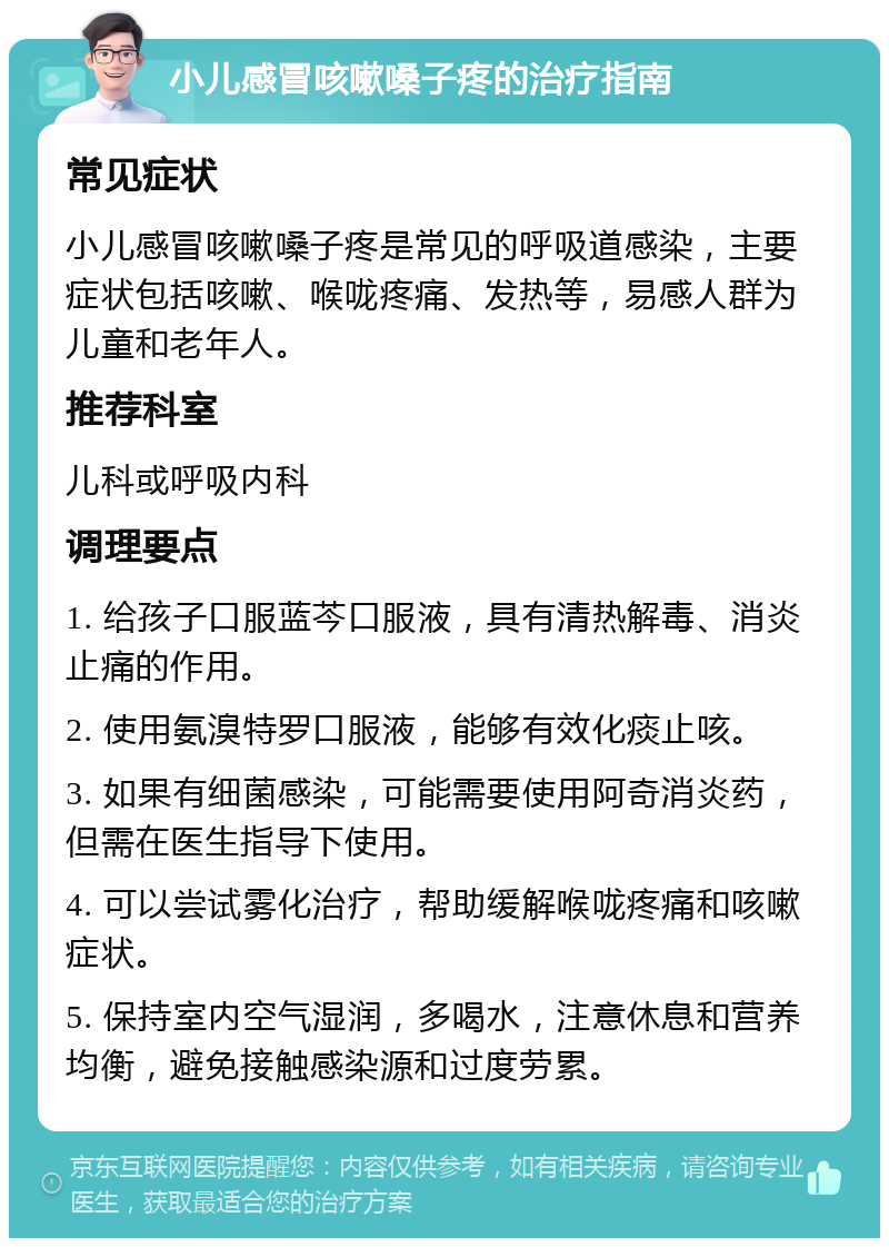 小儿感冒咳嗽嗓子疼的治疗指南 常见症状 小儿感冒咳嗽嗓子疼是常见的呼吸道感染，主要症状包括咳嗽、喉咙疼痛、发热等，易感人群为儿童和老年人。 推荐科室 儿科或呼吸内科 调理要点 1. 给孩子口服蓝芩口服液，具有清热解毒、消炎止痛的作用。 2. 使用氨溴特罗口服液，能够有效化痰止咳。 3. 如果有细菌感染，可能需要使用阿奇消炎药，但需在医生指导下使用。 4. 可以尝试雾化治疗，帮助缓解喉咙疼痛和咳嗽症状。 5. 保持室内空气湿润，多喝水，注意休息和营养均衡，避免接触感染源和过度劳累。