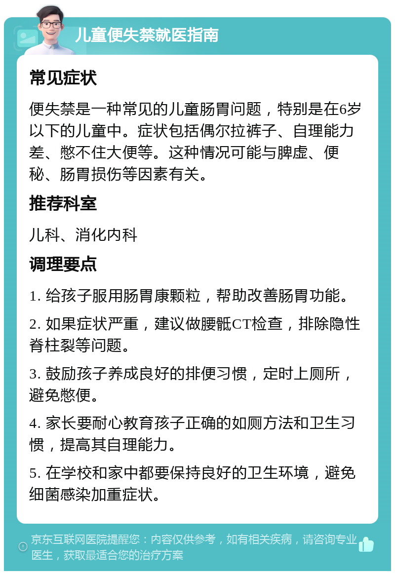 儿童便失禁就医指南 常见症状 便失禁是一种常见的儿童肠胃问题，特别是在6岁以下的儿童中。症状包括偶尔拉裤子、自理能力差、憋不住大便等。这种情况可能与脾虚、便秘、肠胃损伤等因素有关。 推荐科室 儿科、消化内科 调理要点 1. 给孩子服用肠胃康颗粒，帮助改善肠胃功能。 2. 如果症状严重，建议做腰骶CT检查，排除隐性脊柱裂等问题。 3. 鼓励孩子养成良好的排便习惯，定时上厕所，避免憋便。 4. 家长要耐心教育孩子正确的如厕方法和卫生习惯，提高其自理能力。 5. 在学校和家中都要保持良好的卫生环境，避免细菌感染加重症状。