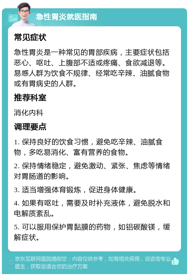 急性胃炎就医指南 常见症状 急性胃炎是一种常见的胃部疾病，主要症状包括恶心、呕吐、上腹部不适或疼痛、食欲减退等。易感人群为饮食不规律、经常吃辛辣、油腻食物或有胃病史的人群。 推荐科室 消化内科 调理要点 1. 保持良好的饮食习惯，避免吃辛辣、油腻食物，多吃易消化、富有营养的食物。 2. 保持情绪稳定，避免激动、紧张、焦虑等情绪对胃肠道的影响。 3. 适当增强体育锻炼，促进身体健康。 4. 如果有呕吐，需要及时补充液体，避免脱水和电解质紊乱。 5. 可以服用保护胃黏膜的药物，如铝碳酸镁，缓解症状。