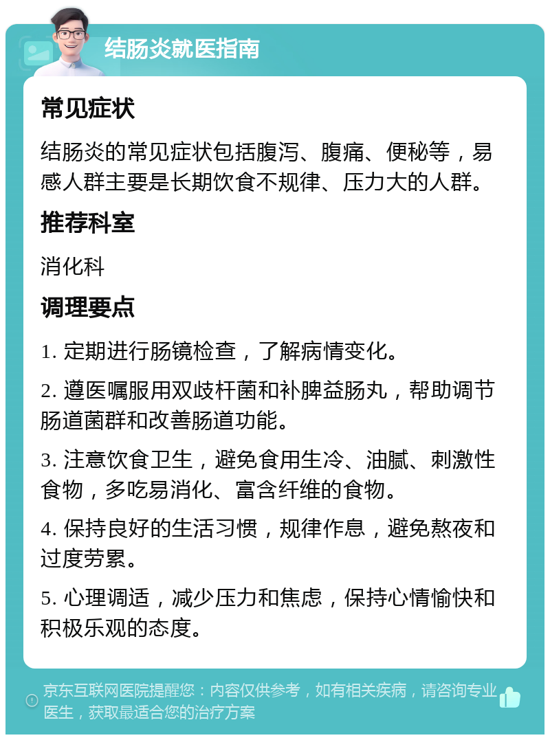 结肠炎就医指南 常见症状 结肠炎的常见症状包括腹泻、腹痛、便秘等，易感人群主要是长期饮食不规律、压力大的人群。 推荐科室 消化科 调理要点 1. 定期进行肠镜检查，了解病情变化。 2. 遵医嘱服用双歧杆菌和补脾益肠丸，帮助调节肠道菌群和改善肠道功能。 3. 注意饮食卫生，避免食用生冷、油腻、刺激性食物，多吃易消化、富含纤维的食物。 4. 保持良好的生活习惯，规律作息，避免熬夜和过度劳累。 5. 心理调适，减少压力和焦虑，保持心情愉快和积极乐观的态度。