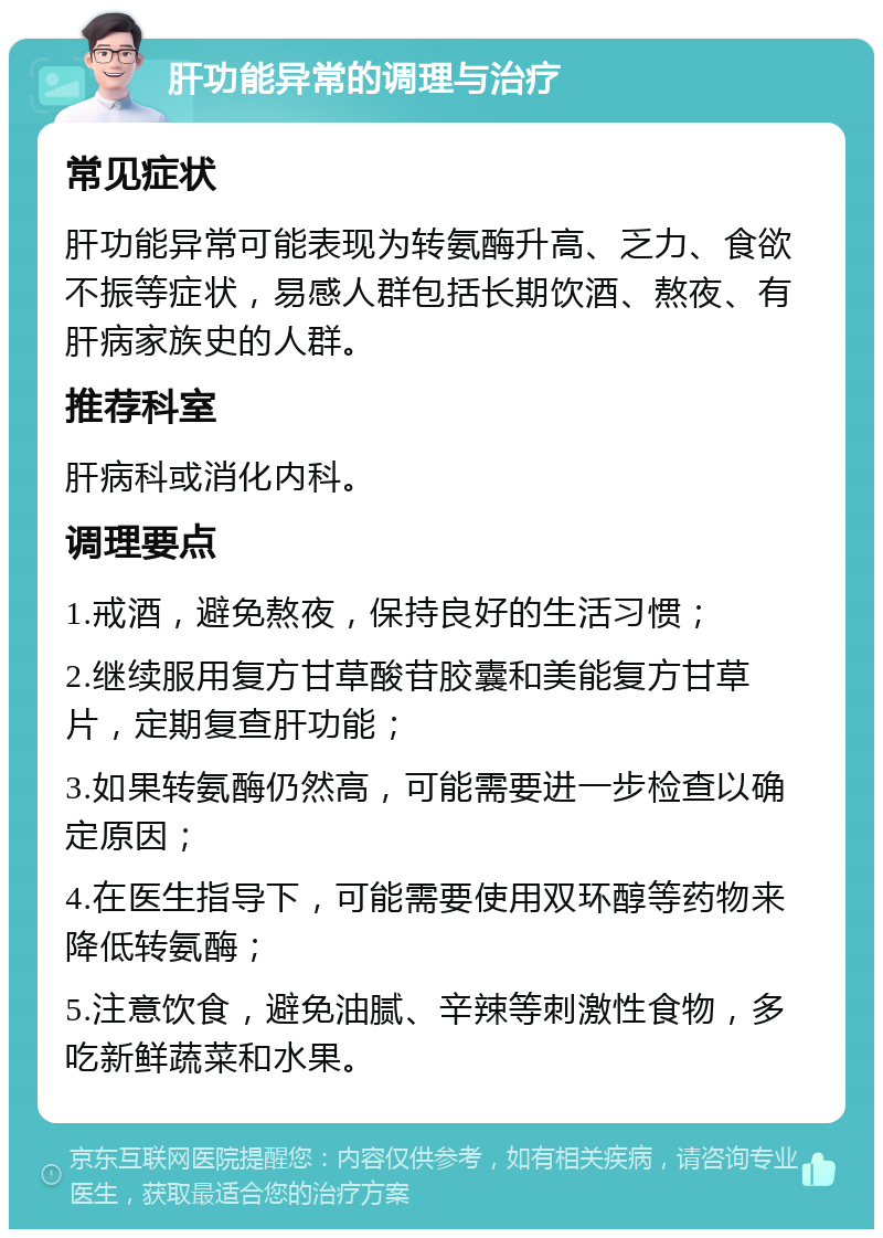 肝功能异常的调理与治疗 常见症状 肝功能异常可能表现为转氨酶升高、乏力、食欲不振等症状，易感人群包括长期饮酒、熬夜、有肝病家族史的人群。 推荐科室 肝病科或消化内科。 调理要点 1.戒酒，避免熬夜，保持良好的生活习惯； 2.继续服用复方甘草酸苷胶囊和美能复方甘草片，定期复查肝功能； 3.如果转氨酶仍然高，可能需要进一步检查以确定原因； 4.在医生指导下，可能需要使用双环醇等药物来降低转氨酶； 5.注意饮食，避免油腻、辛辣等刺激性食物，多吃新鲜蔬菜和水果。