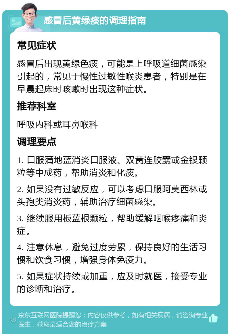 感冒后黄绿痰的调理指南 常见症状 感冒后出现黄绿色痰，可能是上呼吸道细菌感染引起的，常见于慢性过敏性喉炎患者，特别是在早晨起床时咳嗽时出现这种症状。 推荐科室 呼吸内科或耳鼻喉科 调理要点 1. 口服蒲地蓝消炎口服液、双黄连胶囊或金银颗粒等中成药，帮助消炎和化痰。 2. 如果没有过敏反应，可以考虑口服阿莫西林或头孢类消炎药，辅助治疗细菌感染。 3. 继续服用板蓝根颗粒，帮助缓解咽喉疼痛和炎症。 4. 注意休息，避免过度劳累，保持良好的生活习惯和饮食习惯，增强身体免疫力。 5. 如果症状持续或加重，应及时就医，接受专业的诊断和治疗。