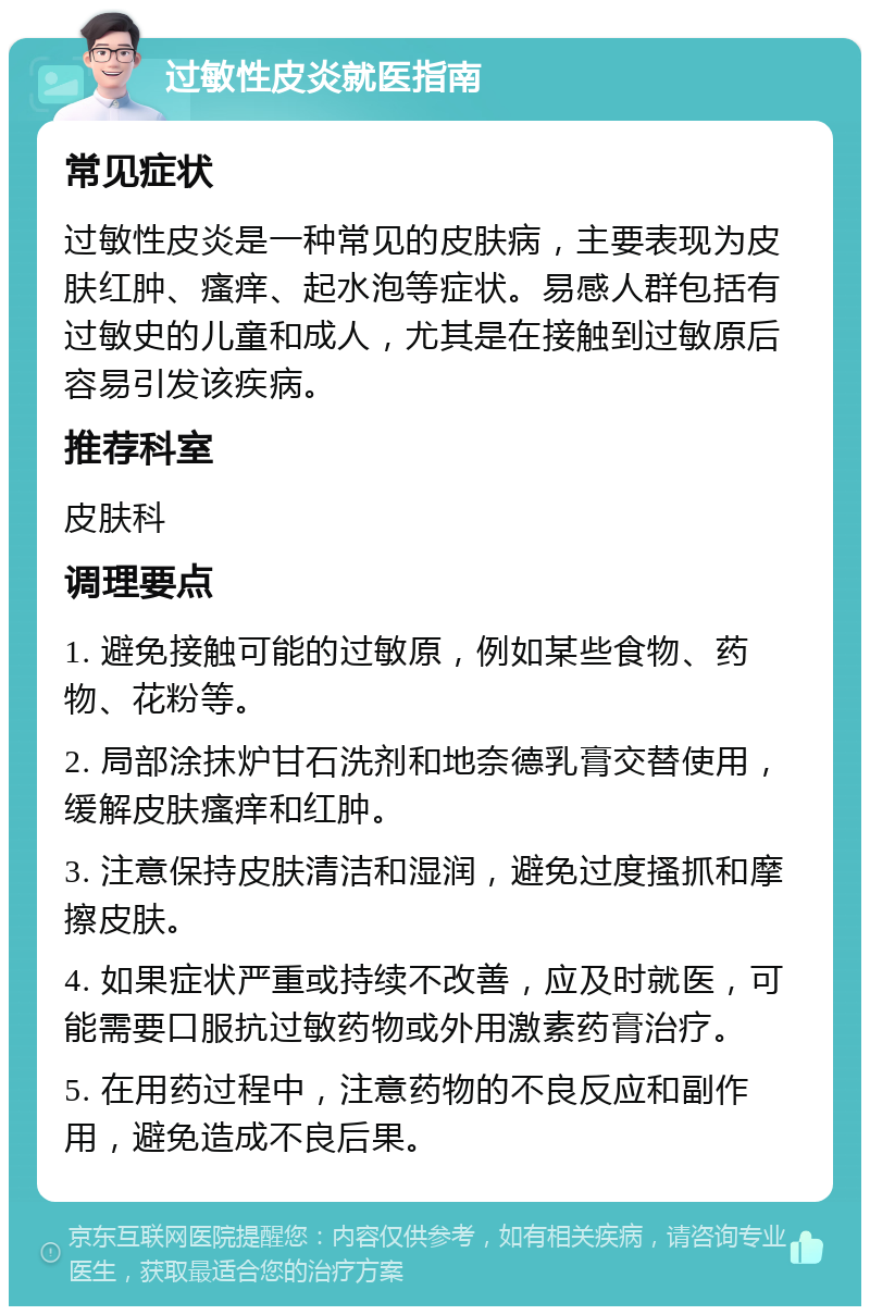 过敏性皮炎就医指南 常见症状 过敏性皮炎是一种常见的皮肤病，主要表现为皮肤红肿、瘙痒、起水泡等症状。易感人群包括有过敏史的儿童和成人，尤其是在接触到过敏原后容易引发该疾病。 推荐科室 皮肤科 调理要点 1. 避免接触可能的过敏原，例如某些食物、药物、花粉等。 2. 局部涂抹炉甘石洗剂和地奈德乳膏交替使用，缓解皮肤瘙痒和红肿。 3. 注意保持皮肤清洁和湿润，避免过度搔抓和摩擦皮肤。 4. 如果症状严重或持续不改善，应及时就医，可能需要口服抗过敏药物或外用激素药膏治疗。 5. 在用药过程中，注意药物的不良反应和副作用，避免造成不良后果。