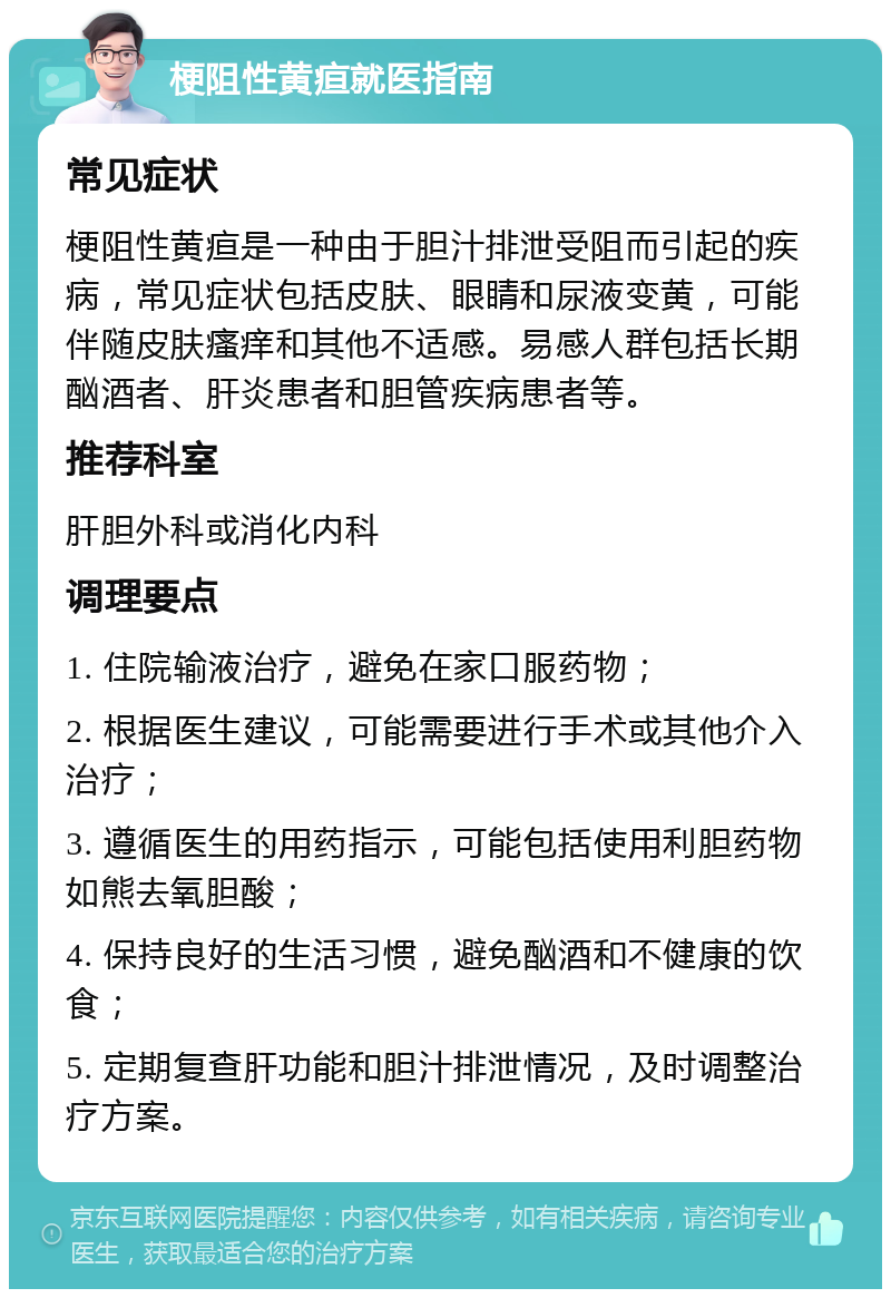 梗阻性黄疸就医指南 常见症状 梗阻性黄疸是一种由于胆汁排泄受阻而引起的疾病，常见症状包括皮肤、眼睛和尿液变黄，可能伴随皮肤瘙痒和其他不适感。易感人群包括长期酗酒者、肝炎患者和胆管疾病患者等。 推荐科室 肝胆外科或消化内科 调理要点 1. 住院输液治疗，避免在家口服药物； 2. 根据医生建议，可能需要进行手术或其他介入治疗； 3. 遵循医生的用药指示，可能包括使用利胆药物如熊去氧胆酸； 4. 保持良好的生活习惯，避免酗酒和不健康的饮食； 5. 定期复查肝功能和胆汁排泄情况，及时调整治疗方案。