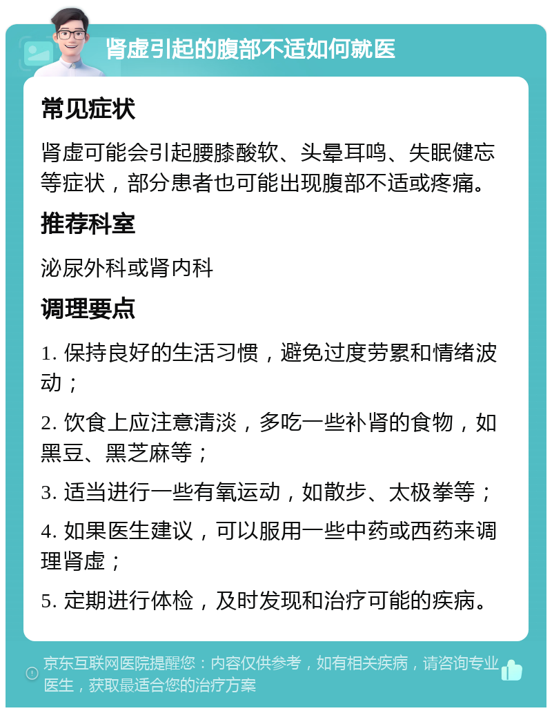 肾虚引起的腹部不适如何就医 常见症状 肾虚可能会引起腰膝酸软、头晕耳鸣、失眠健忘等症状，部分患者也可能出现腹部不适或疼痛。 推荐科室 泌尿外科或肾内科 调理要点 1. 保持良好的生活习惯，避免过度劳累和情绪波动； 2. 饮食上应注意清淡，多吃一些补肾的食物，如黑豆、黑芝麻等； 3. 适当进行一些有氧运动，如散步、太极拳等； 4. 如果医生建议，可以服用一些中药或西药来调理肾虚； 5. 定期进行体检，及时发现和治疗可能的疾病。