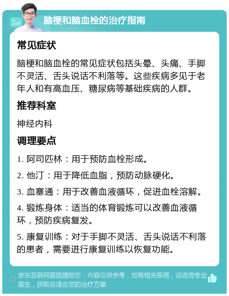 脑梗和脑血栓的治疗指南 常见症状 脑梗和脑血栓的常见症状包括头晕、头痛、手脚不灵活、舌头说话不利落等。这些疾病多见于老年人和有高血压、糖尿病等基础疾病的人群。 推荐科室 神经内科 调理要点 1. 阿司匹林：用于预防血栓形成。 2. 他汀：用于降低血脂，预防动脉硬化。 3. 血塞通：用于改善血液循环，促进血栓溶解。 4. 锻炼身体：适当的体育锻炼可以改善血液循环，预防疾病复发。 5. 康复训练：对于手脚不灵活、舌头说话不利落的患者，需要进行康复训练以恢复功能。