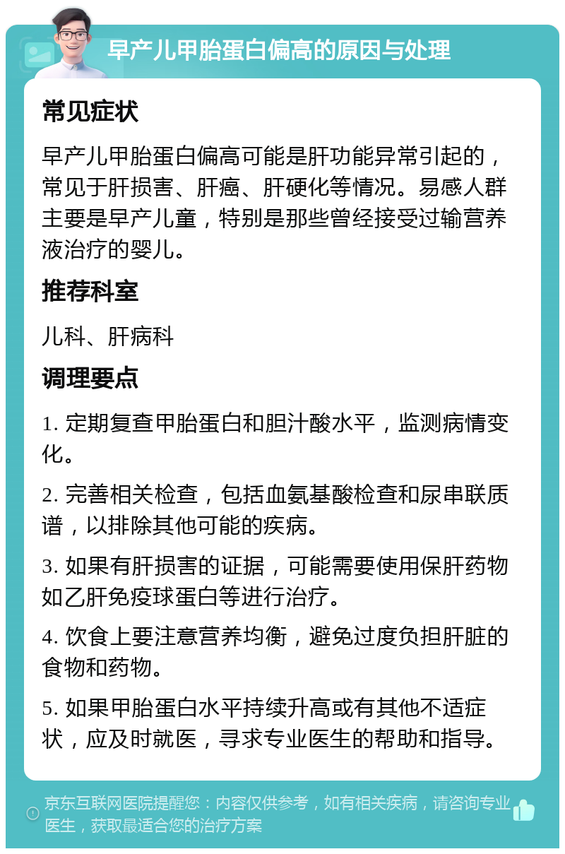 早产儿甲胎蛋白偏高的原因与处理 常见症状 早产儿甲胎蛋白偏高可能是肝功能异常引起的，常见于肝损害、肝癌、肝硬化等情况。易感人群主要是早产儿童，特别是那些曾经接受过输营养液治疗的婴儿。 推荐科室 儿科、肝病科 调理要点 1. 定期复查甲胎蛋白和胆汁酸水平，监测病情变化。 2. 完善相关检查，包括血氨基酸检查和尿串联质谱，以排除其他可能的疾病。 3. 如果有肝损害的证据，可能需要使用保肝药物如乙肝免疫球蛋白等进行治疗。 4. 饮食上要注意营养均衡，避免过度负担肝脏的食物和药物。 5. 如果甲胎蛋白水平持续升高或有其他不适症状，应及时就医，寻求专业医生的帮助和指导。