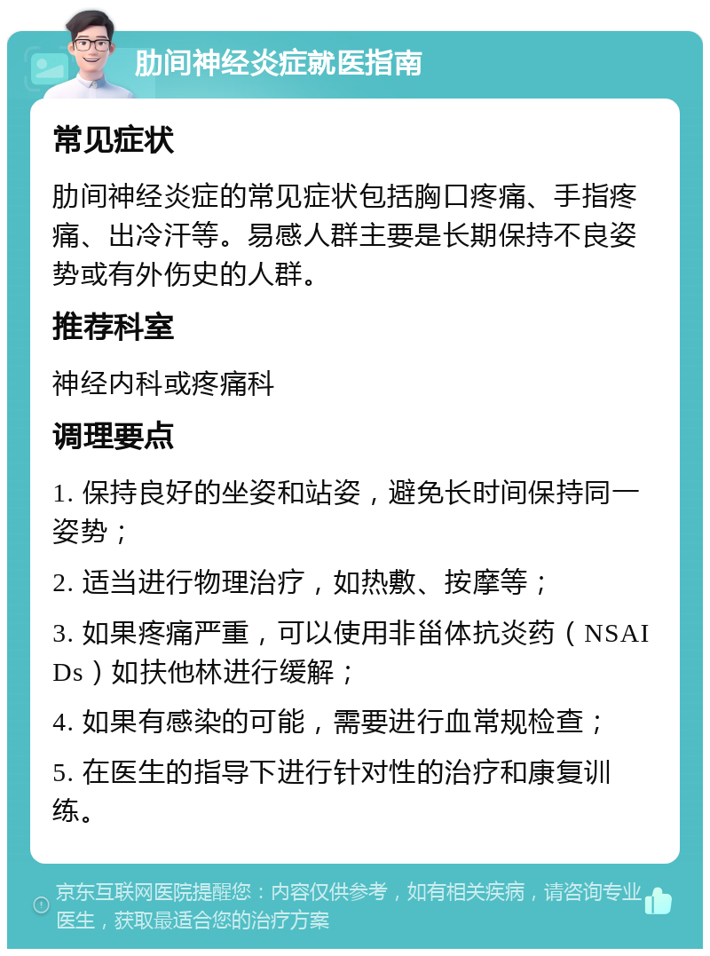 肋间神经炎症就医指南 常见症状 肋间神经炎症的常见症状包括胸口疼痛、手指疼痛、出冷汗等。易感人群主要是长期保持不良姿势或有外伤史的人群。 推荐科室 神经内科或疼痛科 调理要点 1. 保持良好的坐姿和站姿，避免长时间保持同一姿势； 2. 适当进行物理治疗，如热敷、按摩等； 3. 如果疼痛严重，可以使用非甾体抗炎药（NSAIDs）如扶他林进行缓解； 4. 如果有感染的可能，需要进行血常规检查； 5. 在医生的指导下进行针对性的治疗和康复训练。