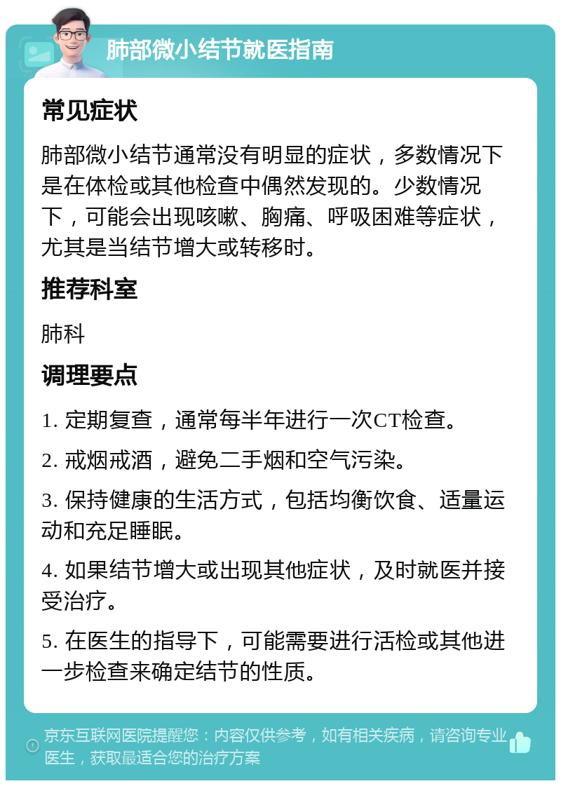 肺部微小结节就医指南 常见症状 肺部微小结节通常没有明显的症状，多数情况下是在体检或其他检查中偶然发现的。少数情况下，可能会出现咳嗽、胸痛、呼吸困难等症状，尤其是当结节增大或转移时。 推荐科室 肺科 调理要点 1. 定期复查，通常每半年进行一次CT检查。 2. 戒烟戒酒，避免二手烟和空气污染。 3. 保持健康的生活方式，包括均衡饮食、适量运动和充足睡眠。 4. 如果结节增大或出现其他症状，及时就医并接受治疗。 5. 在医生的指导下，可能需要进行活检或其他进一步检查来确定结节的性质。