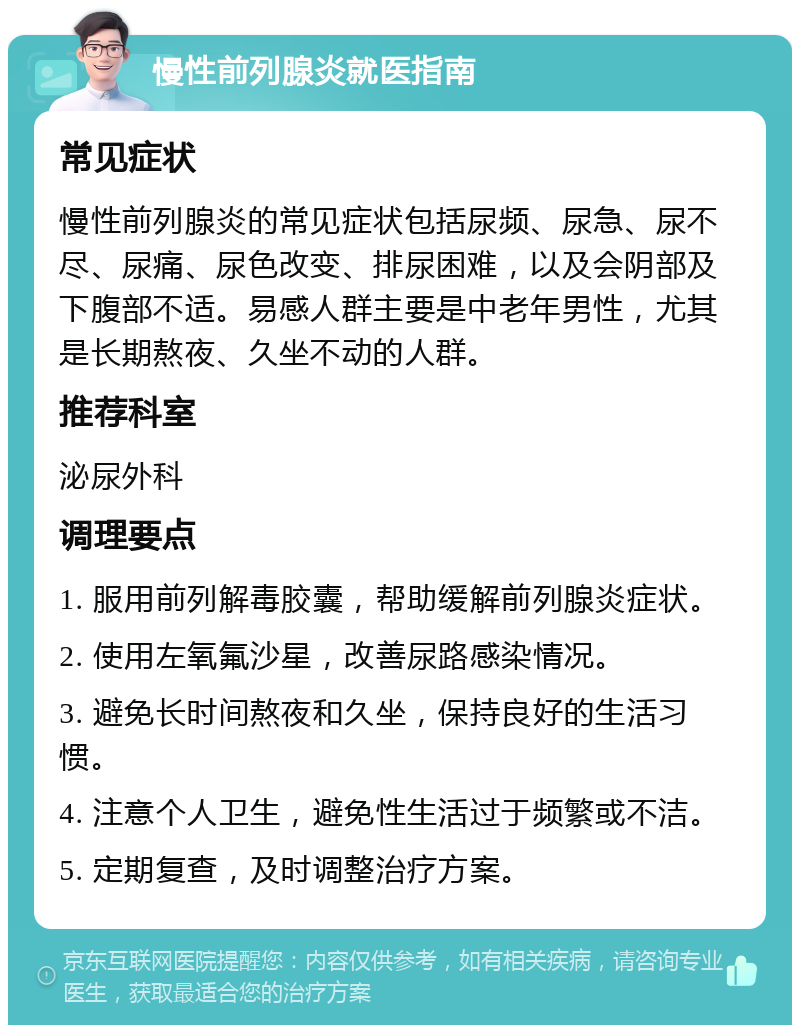 慢性前列腺炎就医指南 常见症状 慢性前列腺炎的常见症状包括尿频、尿急、尿不尽、尿痛、尿色改变、排尿困难，以及会阴部及下腹部不适。易感人群主要是中老年男性，尤其是长期熬夜、久坐不动的人群。 推荐科室 泌尿外科 调理要点 1. 服用前列解毒胶囊，帮助缓解前列腺炎症状。 2. 使用左氧氟沙星，改善尿路感染情况。 3. 避免长时间熬夜和久坐，保持良好的生活习惯。 4. 注意个人卫生，避免性生活过于频繁或不洁。 5. 定期复查，及时调整治疗方案。