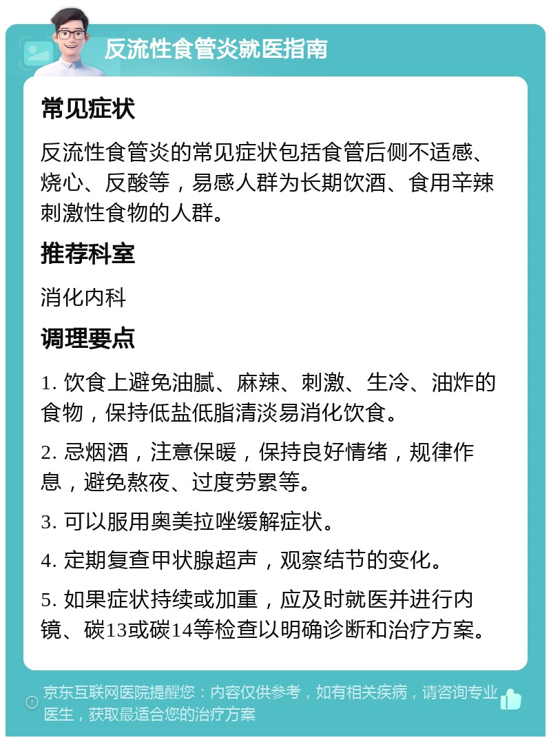 反流性食管炎就医指南 常见症状 反流性食管炎的常见症状包括食管后侧不适感、烧心、反酸等，易感人群为长期饮酒、食用辛辣刺激性食物的人群。 推荐科室 消化内科 调理要点 1. 饮食上避免油腻、麻辣、刺激、生冷、油炸的食物，保持低盐低脂清淡易消化饮食。 2. 忌烟酒，注意保暖，保持良好情绪，规律作息，避免熬夜、过度劳累等。 3. 可以服用奥美拉唑缓解症状。 4. 定期复查甲状腺超声，观察结节的变化。 5. 如果症状持续或加重，应及时就医并进行内镜、碳13或碳14等检查以明确诊断和治疗方案。