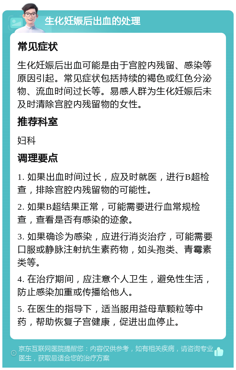 生化妊娠后出血的处理 常见症状 生化妊娠后出血可能是由于宫腔内残留、感染等原因引起。常见症状包括持续的褐色或红色分泌物、流血时间过长等。易感人群为生化妊娠后未及时清除宫腔内残留物的女性。 推荐科室 妇科 调理要点 1. 如果出血时间过长，应及时就医，进行B超检查，排除宫腔内残留物的可能性。 2. 如果B超结果正常，可能需要进行血常规检查，查看是否有感染的迹象。 3. 如果确诊为感染，应进行消炎治疗，可能需要口服或静脉注射抗生素药物，如头孢类、青霉素类等。 4. 在治疗期间，应注意个人卫生，避免性生活，防止感染加重或传播给他人。 5. 在医生的指导下，适当服用益母草颗粒等中药，帮助恢复子宫健康，促进出血停止。