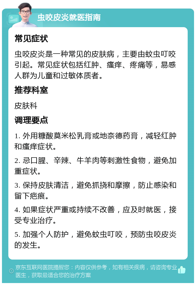 虫咬皮炎就医指南 常见症状 虫咬皮炎是一种常见的皮肤病，主要由蚊虫叮咬引起。常见症状包括红肿、瘙痒、疼痛等，易感人群为儿童和过敏体质者。 推荐科室 皮肤科 调理要点 1. 外用糠酸莫米松乳膏或地奈德药膏，减轻红肿和瘙痒症状。 2. 忌口腥、辛辣、牛羊肉等刺激性食物，避免加重症状。 3. 保持皮肤清洁，避免抓挠和摩擦，防止感染和留下疤痕。 4. 如果症状严重或持续不改善，应及时就医，接受专业治疗。 5. 加强个人防护，避免蚊虫叮咬，预防虫咬皮炎的发生。