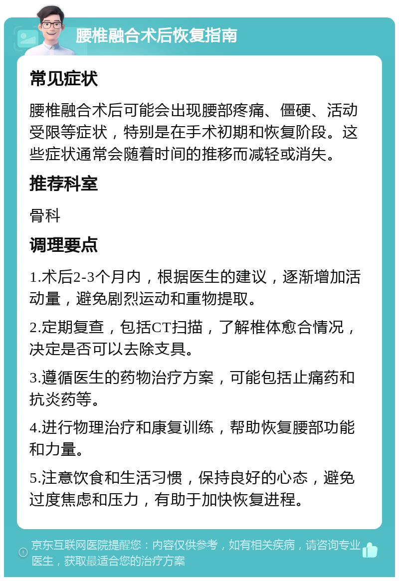 腰椎融合术后恢复指南 常见症状 腰椎融合术后可能会出现腰部疼痛、僵硬、活动受限等症状，特别是在手术初期和恢复阶段。这些症状通常会随着时间的推移而减轻或消失。 推荐科室 骨科 调理要点 1.术后2-3个月内，根据医生的建议，逐渐增加活动量，避免剧烈运动和重物提取。 2.定期复查，包括CT扫描，了解椎体愈合情况，决定是否可以去除支具。 3.遵循医生的药物治疗方案，可能包括止痛药和抗炎药等。 4.进行物理治疗和康复训练，帮助恢复腰部功能和力量。 5.注意饮食和生活习惯，保持良好的心态，避免过度焦虑和压力，有助于加快恢复进程。