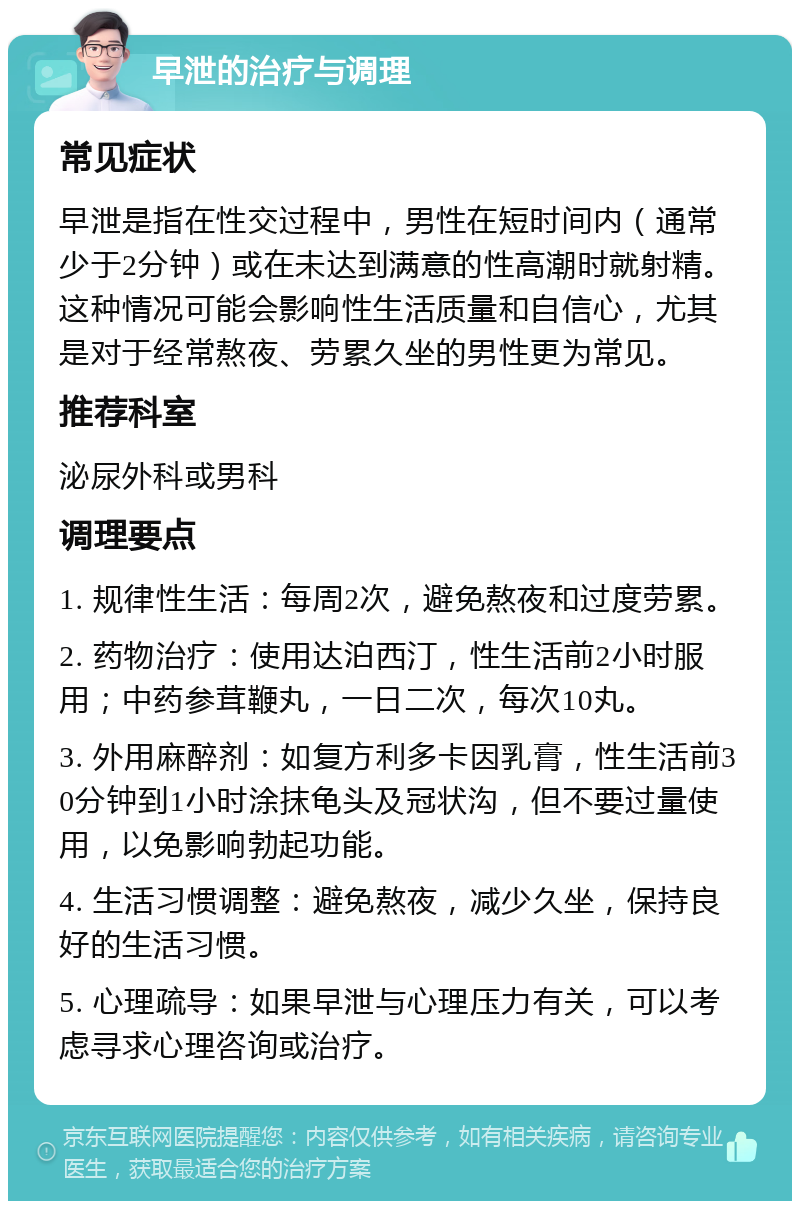 早泄的治疗与调理 常见症状 早泄是指在性交过程中，男性在短时间内（通常少于2分钟）或在未达到满意的性高潮时就射精。这种情况可能会影响性生活质量和自信心，尤其是对于经常熬夜、劳累久坐的男性更为常见。 推荐科室 泌尿外科或男科 调理要点 1. 规律性生活：每周2次，避免熬夜和过度劳累。 2. 药物治疗：使用达泊西汀，性生活前2小时服用；中药参茸鞭丸，一日二次，每次10丸。 3. 外用麻醉剂：如复方利多卡因乳膏，性生活前30分钟到1小时涂抹龟头及冠状沟，但不要过量使用，以免影响勃起功能。 4. 生活习惯调整：避免熬夜，减少久坐，保持良好的生活习惯。 5. 心理疏导：如果早泄与心理压力有关，可以考虑寻求心理咨询或治疗。