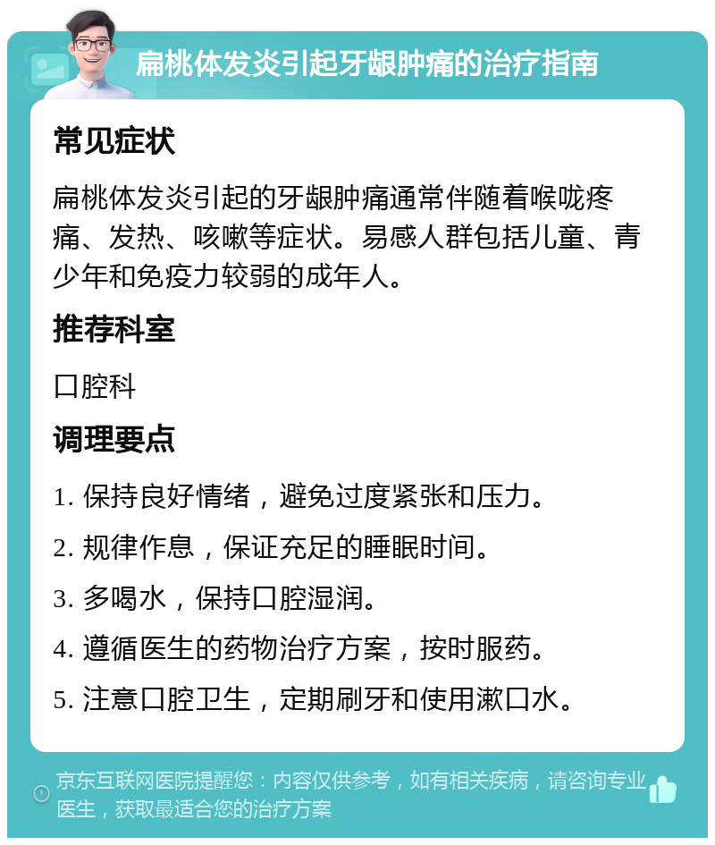 扁桃体发炎引起牙龈肿痛的治疗指南 常见症状 扁桃体发炎引起的牙龈肿痛通常伴随着喉咙疼痛、发热、咳嗽等症状。易感人群包括儿童、青少年和免疫力较弱的成年人。 推荐科室 口腔科 调理要点 1. 保持良好情绪，避免过度紧张和压力。 2. 规律作息，保证充足的睡眠时间。 3. 多喝水，保持口腔湿润。 4. 遵循医生的药物治疗方案，按时服药。 5. 注意口腔卫生，定期刷牙和使用漱口水。