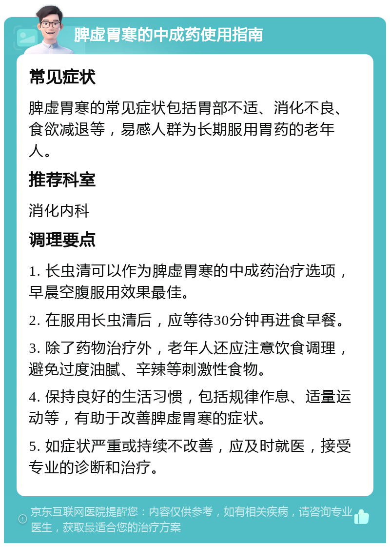 脾虚胃寒的中成药使用指南 常见症状 脾虚胃寒的常见症状包括胃部不适、消化不良、食欲减退等，易感人群为长期服用胃药的老年人。 推荐科室 消化内科 调理要点 1. 长虫清可以作为脾虚胃寒的中成药治疗选项，早晨空腹服用效果最佳。 2. 在服用长虫清后，应等待30分钟再进食早餐。 3. 除了药物治疗外，老年人还应注意饮食调理，避免过度油腻、辛辣等刺激性食物。 4. 保持良好的生活习惯，包括规律作息、适量运动等，有助于改善脾虚胃寒的症状。 5. 如症状严重或持续不改善，应及时就医，接受专业的诊断和治疗。