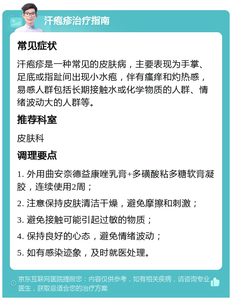 汗疱疹治疗指南 常见症状 汗疱疹是一种常见的皮肤病，主要表现为手掌、足底或指趾间出现小水疱，伴有瘙痒和灼热感，易感人群包括长期接触水或化学物质的人群、情绪波动大的人群等。 推荐科室 皮肤科 调理要点 1. 外用曲安奈德益康唑乳膏+多磺酸粘多糖软膏凝胶，连续使用2周； 2. 注意保持皮肤清洁干燥，避免摩擦和刺激； 3. 避免接触可能引起过敏的物质； 4. 保持良好的心态，避免情绪波动； 5. 如有感染迹象，及时就医处理。