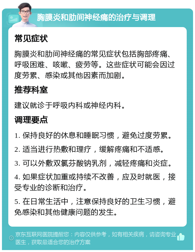 胸膜炎和肋间神经痛的治疗与调理 常见症状 胸膜炎和肋间神经痛的常见症状包括胸部疼痛、呼吸困难、咳嗽、疲劳等。这些症状可能会因过度劳累、感染或其他因素而加剧。 推荐科室 建议就诊于呼吸内科或神经内科。 调理要点 1. 保持良好的休息和睡眠习惯，避免过度劳累。 2. 适当进行热敷和理疗，缓解疼痛和不适感。 3. 可以外敷双氯芬酸钠乳剂，减轻疼痛和炎症。 4. 如果症状加重或持续不改善，应及时就医，接受专业的诊断和治疗。 5. 在日常生活中，注意保持良好的卫生习惯，避免感染和其他健康问题的发生。