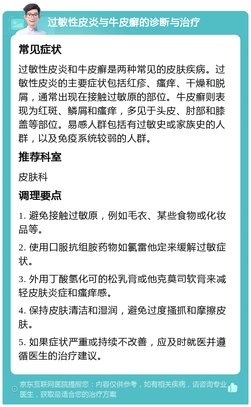 过敏性皮炎与牛皮癣的诊断与治疗 常见症状 过敏性皮炎和牛皮癣是两种常见的皮肤疾病。过敏性皮炎的主要症状包括红疹、瘙痒、干燥和脱屑，通常出现在接触过敏原的部位。牛皮癣则表现为红斑、鳞屑和瘙痒，多见于头皮、肘部和膝盖等部位。易感人群包括有过敏史或家族史的人群，以及免疫系统较弱的人群。 推荐科室 皮肤科 调理要点 1. 避免接触过敏原，例如毛衣、某些食物或化妆品等。 2. 使用口服抗组胺药物如氯雷他定来缓解过敏症状。 3. 外用丁酸氢化可的松乳膏或他克莫司软膏来减轻皮肤炎症和瘙痒感。 4. 保持皮肤清洁和湿润，避免过度搔抓和摩擦皮肤。 5. 如果症状严重或持续不改善，应及时就医并遵循医生的治疗建议。