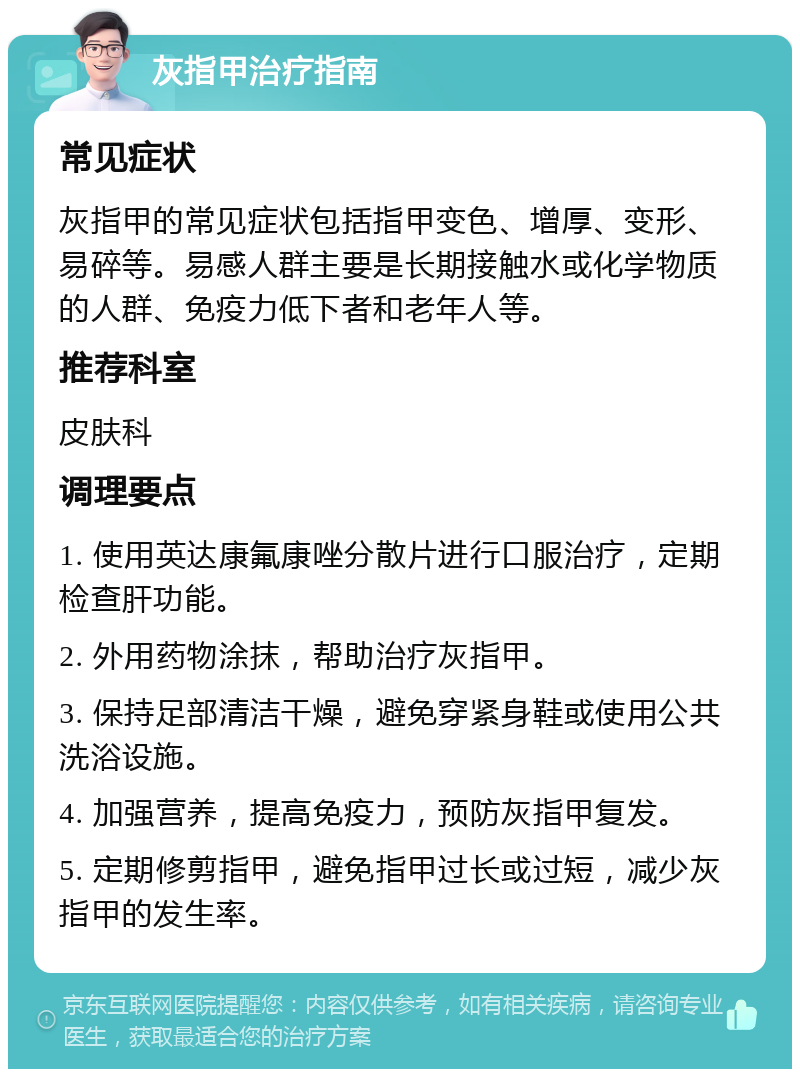 灰指甲治疗指南 常见症状 灰指甲的常见症状包括指甲变色、增厚、变形、易碎等。易感人群主要是长期接触水或化学物质的人群、免疫力低下者和老年人等。 推荐科室 皮肤科 调理要点 1. 使用英达康氟康唑分散片进行口服治疗，定期检查肝功能。 2. 外用药物涂抹，帮助治疗灰指甲。 3. 保持足部清洁干燥，避免穿紧身鞋或使用公共洗浴设施。 4. 加强营养，提高免疫力，预防灰指甲复发。 5. 定期修剪指甲，避免指甲过长或过短，减少灰指甲的发生率。