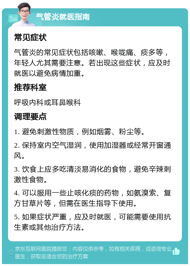 气管炎就医指南 常见症状 气管炎的常见症状包括咳嗽、喉咙痛、痰多等，年轻人尤其需要注意。若出现这些症状，应及时就医以避免病情加重。 推荐科室 呼吸内科或耳鼻喉科 调理要点 1. 避免刺激性物质，例如烟雾、粉尘等。 2. 保持室内空气湿润，使用加湿器或经常开窗通风。 3. 饮食上应多吃清淡易消化的食物，避免辛辣刺激性食物。 4. 可以服用一些止咳化痰的药物，如氨溴索、复方甘草片等，但需在医生指导下使用。 5. 如果症状严重，应及时就医，可能需要使用抗生素或其他治疗方法。