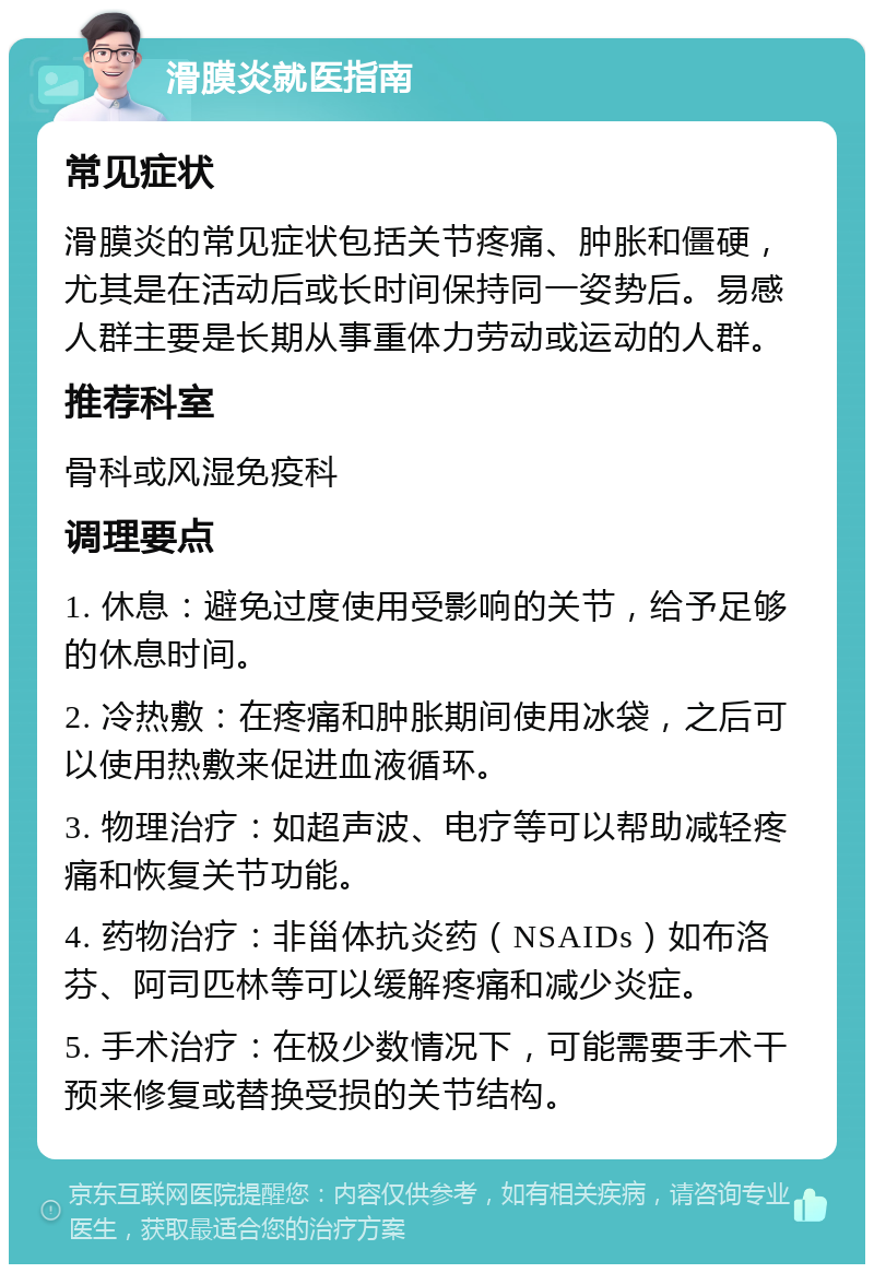 滑膜炎就医指南 常见症状 滑膜炎的常见症状包括关节疼痛、肿胀和僵硬，尤其是在活动后或长时间保持同一姿势后。易感人群主要是长期从事重体力劳动或运动的人群。 推荐科室 骨科或风湿免疫科 调理要点 1. 休息：避免过度使用受影响的关节，给予足够的休息时间。 2. 冷热敷：在疼痛和肿胀期间使用冰袋，之后可以使用热敷来促进血液循环。 3. 物理治疗：如超声波、电疗等可以帮助减轻疼痛和恢复关节功能。 4. 药物治疗：非甾体抗炎药（NSAIDs）如布洛芬、阿司匹林等可以缓解疼痛和减少炎症。 5. 手术治疗：在极少数情况下，可能需要手术干预来修复或替换受损的关节结构。