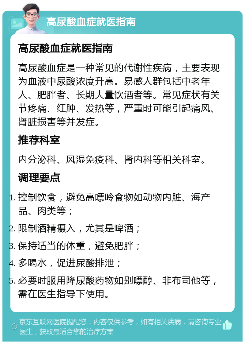 高尿酸血症就医指南 高尿酸血症就医指南 高尿酸血症是一种常见的代谢性疾病，主要表现为血液中尿酸浓度升高。易感人群包括中老年人、肥胖者、长期大量饮酒者等。常见症状有关节疼痛、红肿、发热等，严重时可能引起痛风、肾脏损害等并发症。 推荐科室 内分泌科、风湿免疫科、肾内科等相关科室。 调理要点 控制饮食，避免高嘌呤食物如动物内脏、海产品、肉类等； 限制酒精摄入，尤其是啤酒； 保持适当的体重，避免肥胖； 多喝水，促进尿酸排泄； 必要时服用降尿酸药物如别嘌醇、非布司他等，需在医生指导下使用。