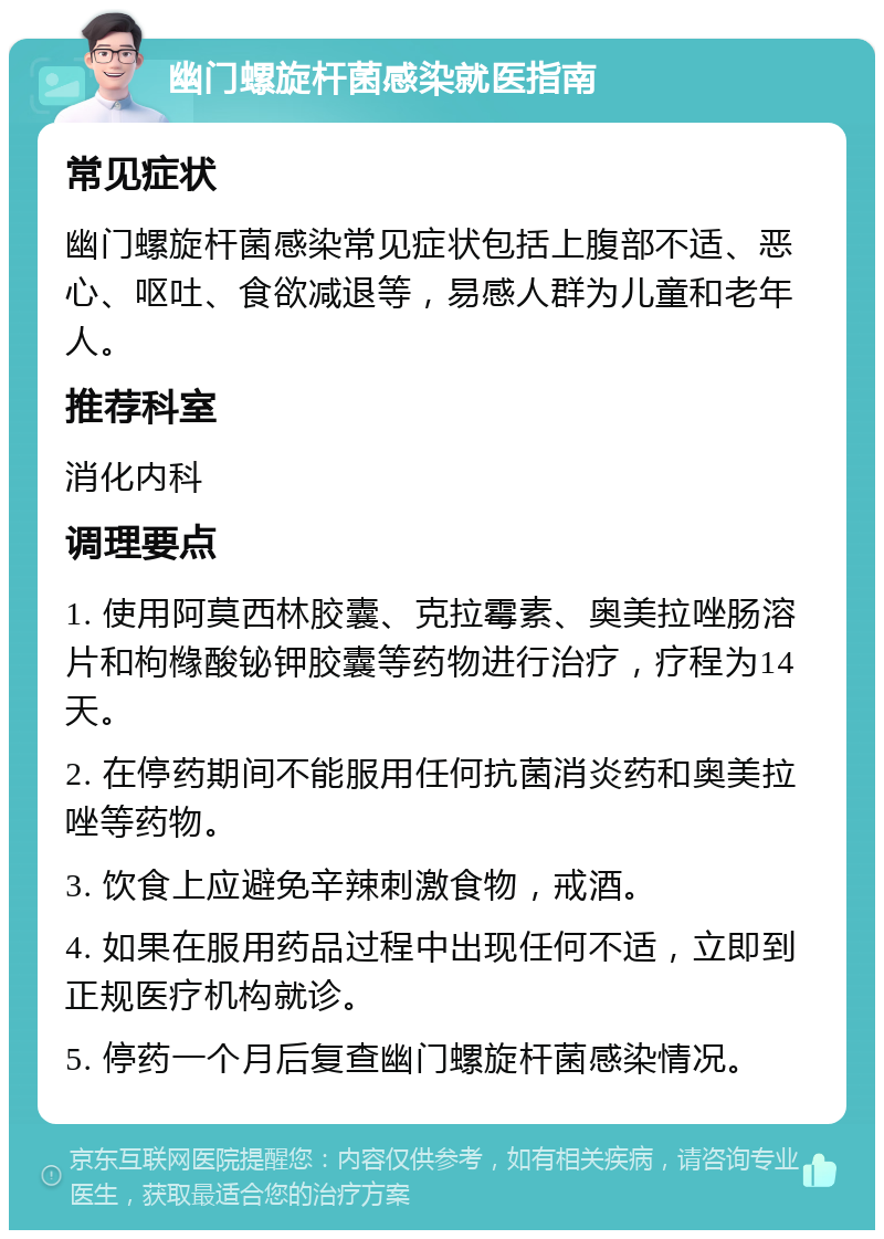 幽门螺旋杆菌感染就医指南 常见症状 幽门螺旋杆菌感染常见症状包括上腹部不适、恶心、呕吐、食欲减退等，易感人群为儿童和老年人。 推荐科室 消化内科 调理要点 1. 使用阿莫西林胶囊、克拉霉素、奥美拉唑肠溶片和枸橼酸铋钾胶囊等药物进行治疗，疗程为14天。 2. 在停药期间不能服用任何抗菌消炎药和奥美拉唑等药物。 3. 饮食上应避免辛辣刺激食物，戒酒。 4. 如果在服用药品过程中出现任何不适，立即到正规医疗机构就诊。 5. 停药一个月后复查幽门螺旋杆菌感染情况。