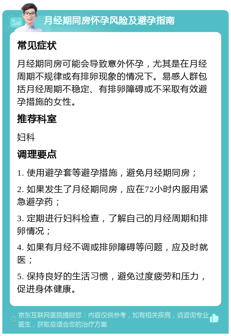 月经期同房怀孕风险及避孕指南 常见症状 月经期同房可能会导致意外怀孕，尤其是在月经周期不规律或有排卵现象的情况下。易感人群包括月经周期不稳定、有排卵障碍或不采取有效避孕措施的女性。 推荐科室 妇科 调理要点 1. 使用避孕套等避孕措施，避免月经期同房； 2. 如果发生了月经期同房，应在72小时内服用紧急避孕药； 3. 定期进行妇科检查，了解自己的月经周期和排卵情况； 4. 如果有月经不调或排卵障碍等问题，应及时就医； 5. 保持良好的生活习惯，避免过度疲劳和压力，促进身体健康。