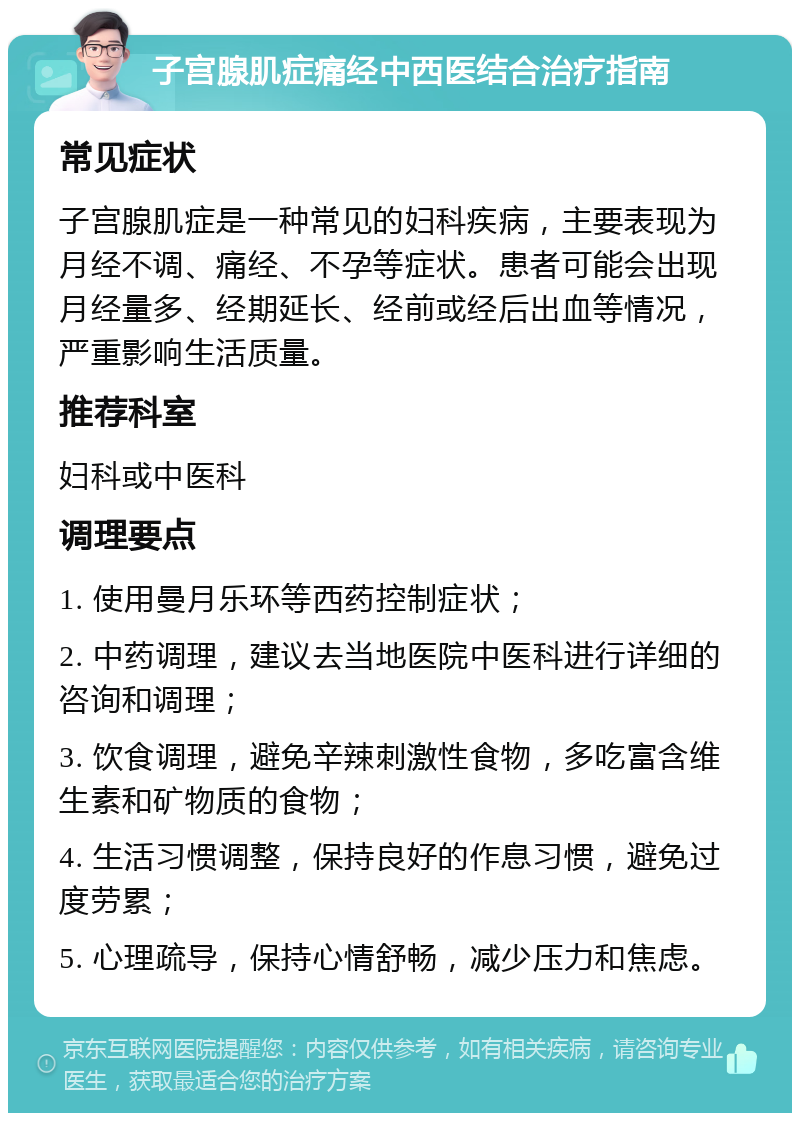 子宫腺肌症痛经中西医结合治疗指南 常见症状 子宫腺肌症是一种常见的妇科疾病，主要表现为月经不调、痛经、不孕等症状。患者可能会出现月经量多、经期延长、经前或经后出血等情况，严重影响生活质量。 推荐科室 妇科或中医科 调理要点 1. 使用曼月乐环等西药控制症状； 2. 中药调理，建议去当地医院中医科进行详细的咨询和调理； 3. 饮食调理，避免辛辣刺激性食物，多吃富含维生素和矿物质的食物； 4. 生活习惯调整，保持良好的作息习惯，避免过度劳累； 5. 心理疏导，保持心情舒畅，减少压力和焦虑。