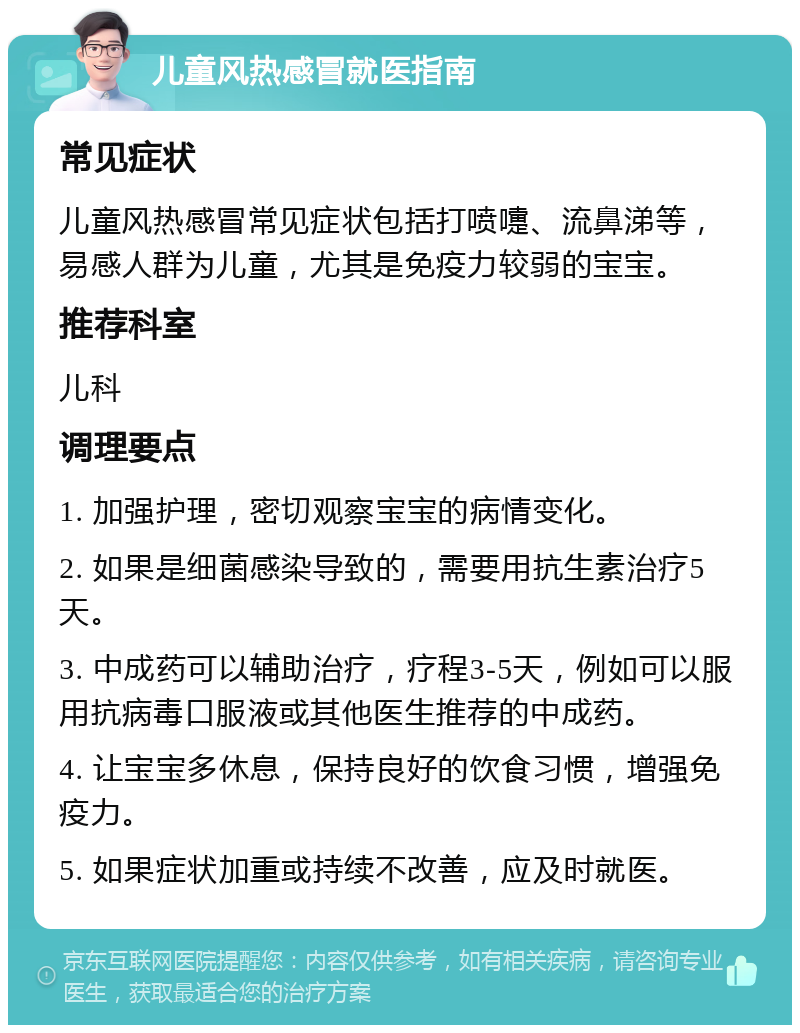 儿童风热感冒就医指南 常见症状 儿童风热感冒常见症状包括打喷嚏、流鼻涕等，易感人群为儿童，尤其是免疫力较弱的宝宝。 推荐科室 儿科 调理要点 1. 加强护理，密切观察宝宝的病情变化。 2. 如果是细菌感染导致的，需要用抗生素治疗5天。 3. 中成药可以辅助治疗，疗程3-5天，例如可以服用抗病毒口服液或其他医生推荐的中成药。 4. 让宝宝多休息，保持良好的饮食习惯，增强免疫力。 5. 如果症状加重或持续不改善，应及时就医。