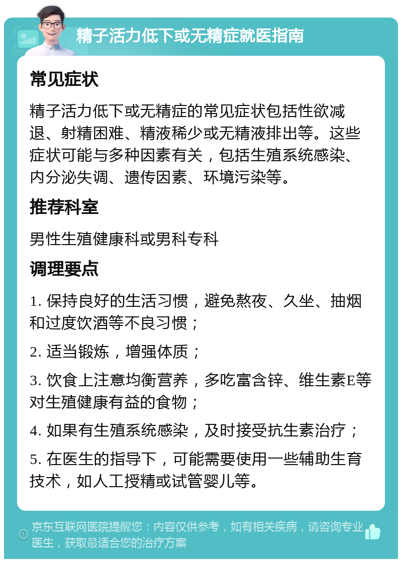 精子活力低下或无精症就医指南 常见症状 精子活力低下或无精症的常见症状包括性欲减退、射精困难、精液稀少或无精液排出等。这些症状可能与多种因素有关，包括生殖系统感染、内分泌失调、遗传因素、环境污染等。 推荐科室 男性生殖健康科或男科专科 调理要点 1. 保持良好的生活习惯，避免熬夜、久坐、抽烟和过度饮酒等不良习惯； 2. 适当锻炼，增强体质； 3. 饮食上注意均衡营养，多吃富含锌、维生素E等对生殖健康有益的食物； 4. 如果有生殖系统感染，及时接受抗生素治疗； 5. 在医生的指导下，可能需要使用一些辅助生育技术，如人工授精或试管婴儿等。