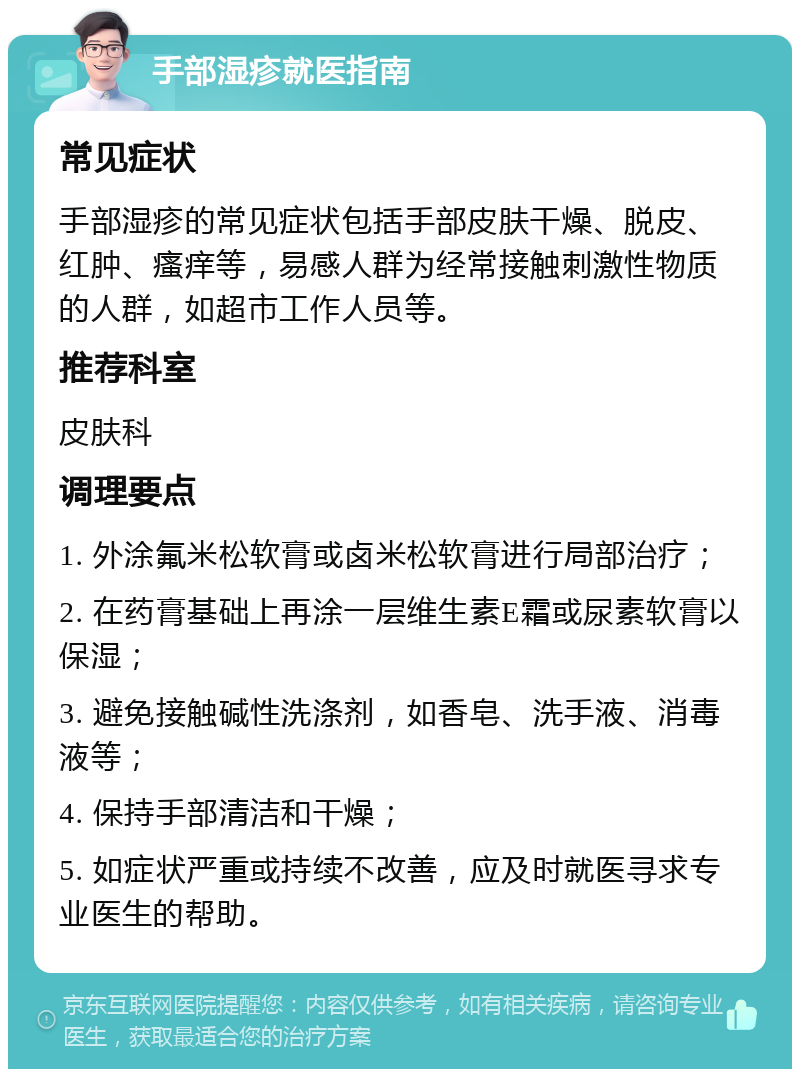 手部湿疹就医指南 常见症状 手部湿疹的常见症状包括手部皮肤干燥、脱皮、红肿、瘙痒等，易感人群为经常接触刺激性物质的人群，如超市工作人员等。 推荐科室 皮肤科 调理要点 1. 外涂氟米松软膏或卤米松软膏进行局部治疗； 2. 在药膏基础上再涂一层维生素E霜或尿素软膏以保湿； 3. 避免接触碱性洗涤剂，如香皂、洗手液、消毒液等； 4. 保持手部清洁和干燥； 5. 如症状严重或持续不改善，应及时就医寻求专业医生的帮助。