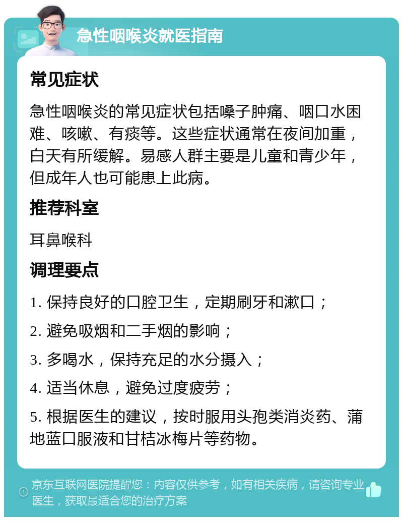 急性咽喉炎就医指南 常见症状 急性咽喉炎的常见症状包括嗓子肿痛、咽口水困难、咳嗽、有痰等。这些症状通常在夜间加重，白天有所缓解。易感人群主要是儿童和青少年，但成年人也可能患上此病。 推荐科室 耳鼻喉科 调理要点 1. 保持良好的口腔卫生，定期刷牙和漱口； 2. 避免吸烟和二手烟的影响； 3. 多喝水，保持充足的水分摄入； 4. 适当休息，避免过度疲劳； 5. 根据医生的建议，按时服用头孢类消炎药、蒲地蓝口服液和甘桔冰梅片等药物。